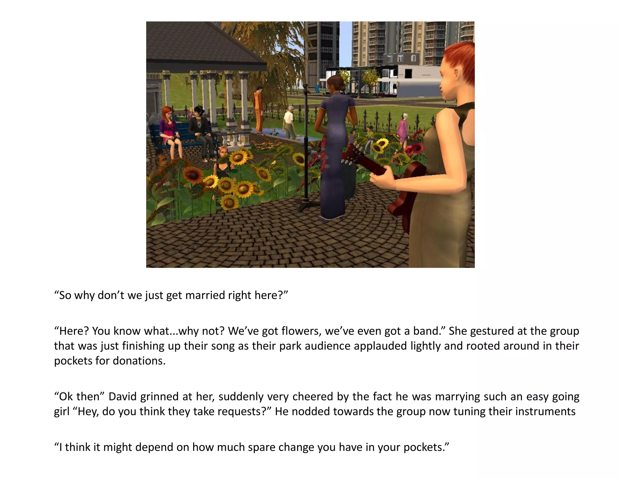 “So why don’t we just get married right here?”

“Here? You know what...why not? We’ve got flowers, we’ve even got a band.” She gestured at the group
that was just finishing up their song as their park audience applauded lightly and rooted around in their
pockets for donations.

“Ok then” David grinned at her, suddenly very cheered by the fact he was marrying such an easy going
girl “Hey, do you think they take requests?” He nodded towards the group now tuning their instruments

“I think it might depend on how much spare change you have in your pockets.”
 