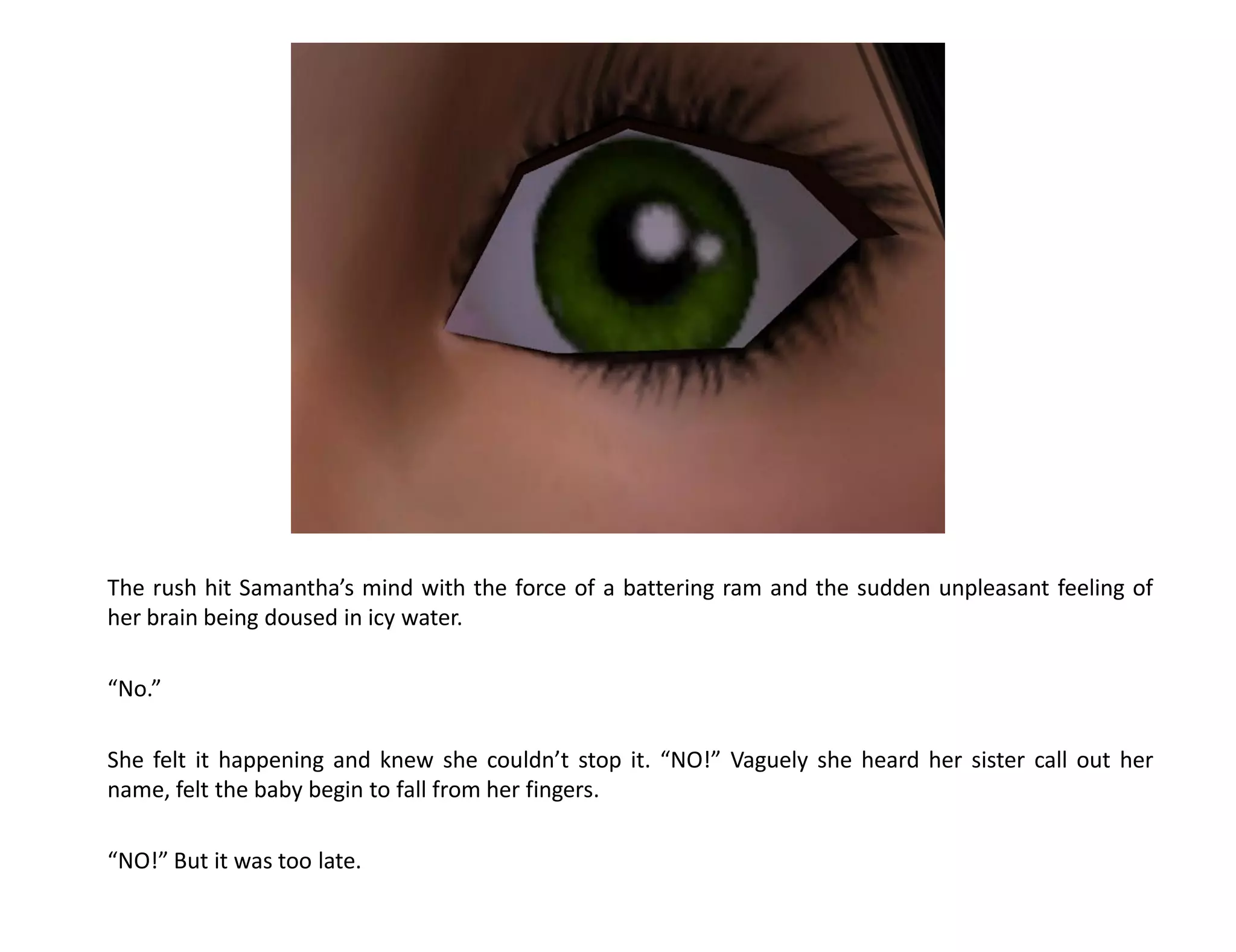 The rush hit Samantha’s mind with the force of a battering ram and the sudden unpleasant feeling of
her brain being doused in icy water.

“No.”

She felt it happening and knew she couldn’t stop it. “NO!” Vaguely she heard her sister call out her
name, felt the baby begin to fall from her fingers.

“NO!” But it was too late.
 