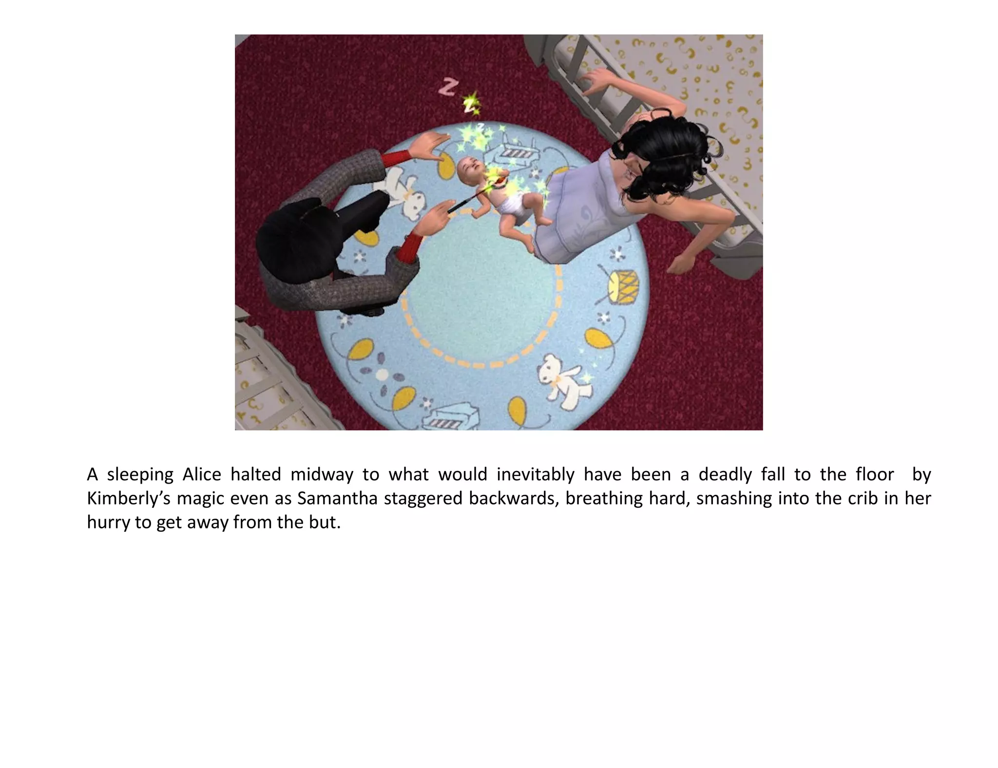 A sleeping Alice halted midway to what would inevitably have been a deadly fall to the floor by
Kimberly’s magic even as Samantha staggered backwards, breathing hard, smashing into the crib in her
hurry to get away from the but.
 