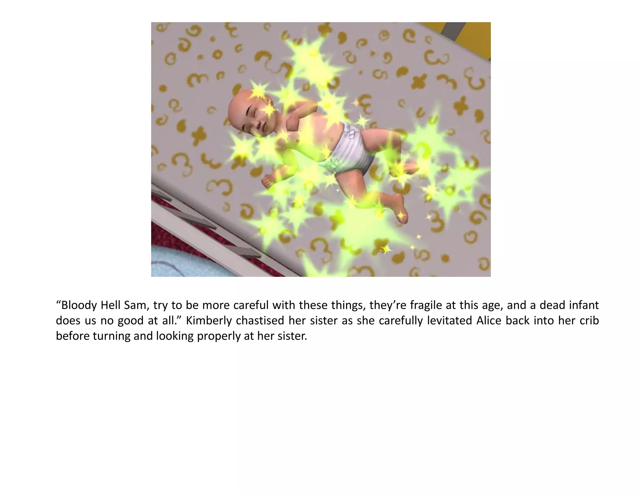 “Bloody Hell Sam, try to be more careful with these things, they’re fragile at this age, and a dead infant
does us no good at all.” Kimberly chastised her sister as she carefully levitated Alice back into her crib
before turning and looking properly at her sister.
 