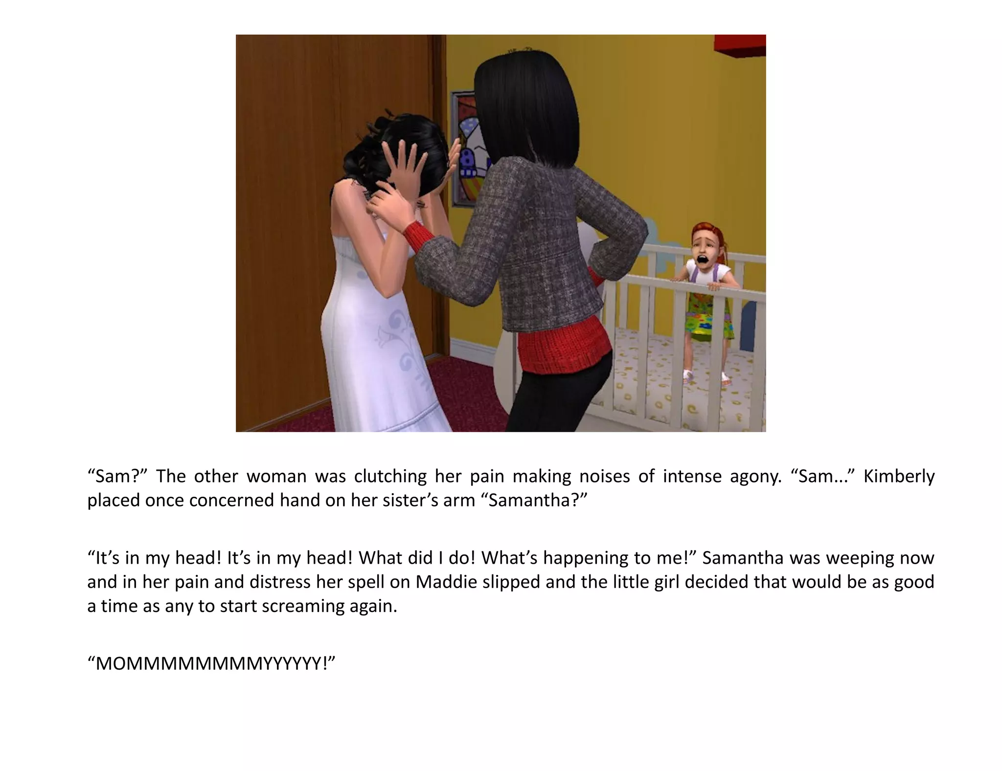 “Sam?” The other woman was clutching her pain making noises of intense agony. “Sam...” Kimberly
placed once concerned hand on her sister’s arm “Samantha?”

“It’s in my head! It’s in my head! What did I do! What’s happening to me!” Samantha was weeping now
and in her pain and distress her spell on Maddie slipped and the little girl decided that would be as good
a time as any to start screaming again.

“MOMMMMMMMMYYYYYY!”
 