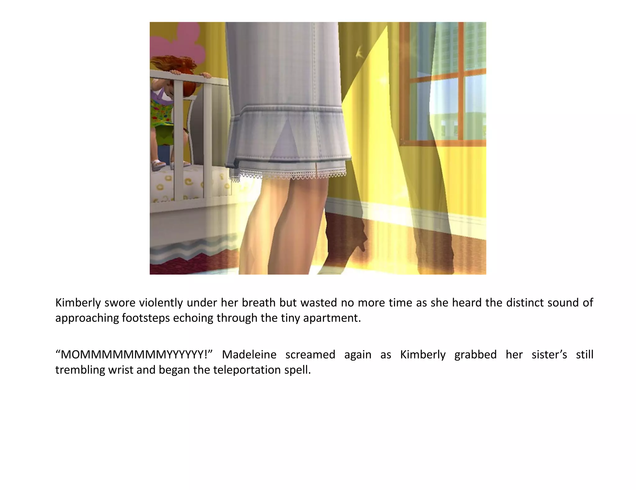 Kimberly swore violently under her breath but wasted no more time as she heard the distinct sound of
approaching footsteps echoing through the tiny apartment.

“MOMMMMMMMMYYYYYY!” Madeleine screamed again as Kimberly grabbed her sister’s still
trembling wrist and began the teleportation spell.
 