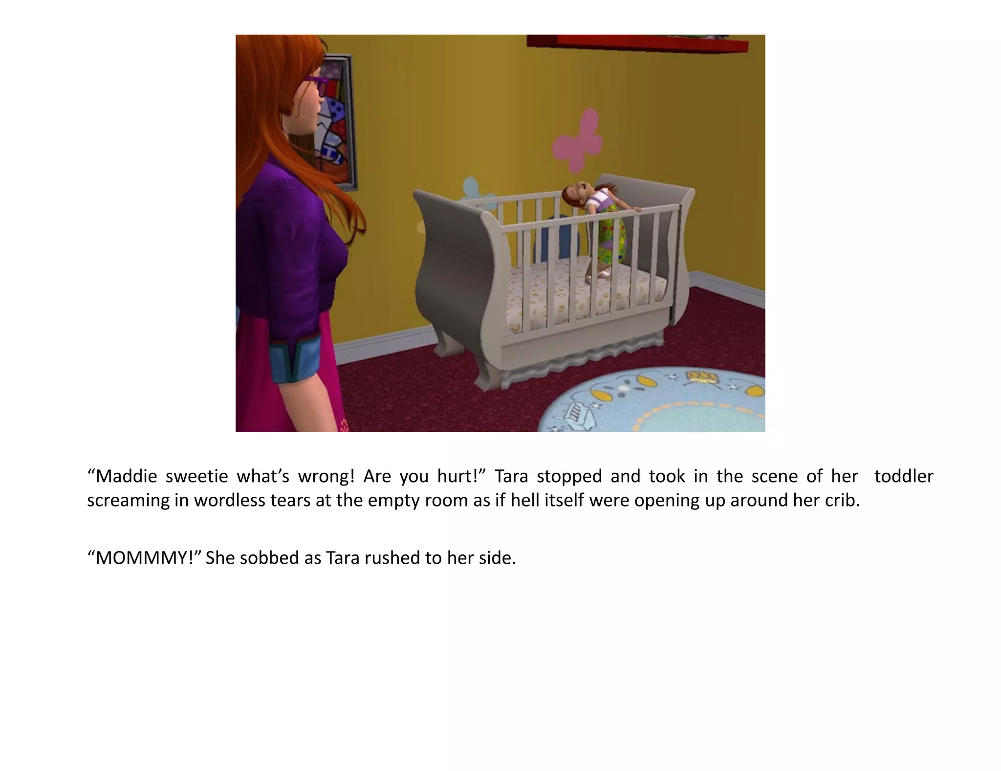 “Maddie sweetie what’s wrong! Are you hurt!” Tara stopped and took in the scene of her toddler
screaming in wordless tears at the empty room as if hell itself were opening up around her crib.

“MOMMMY!” She sobbed as Tara rushed to her side.
 