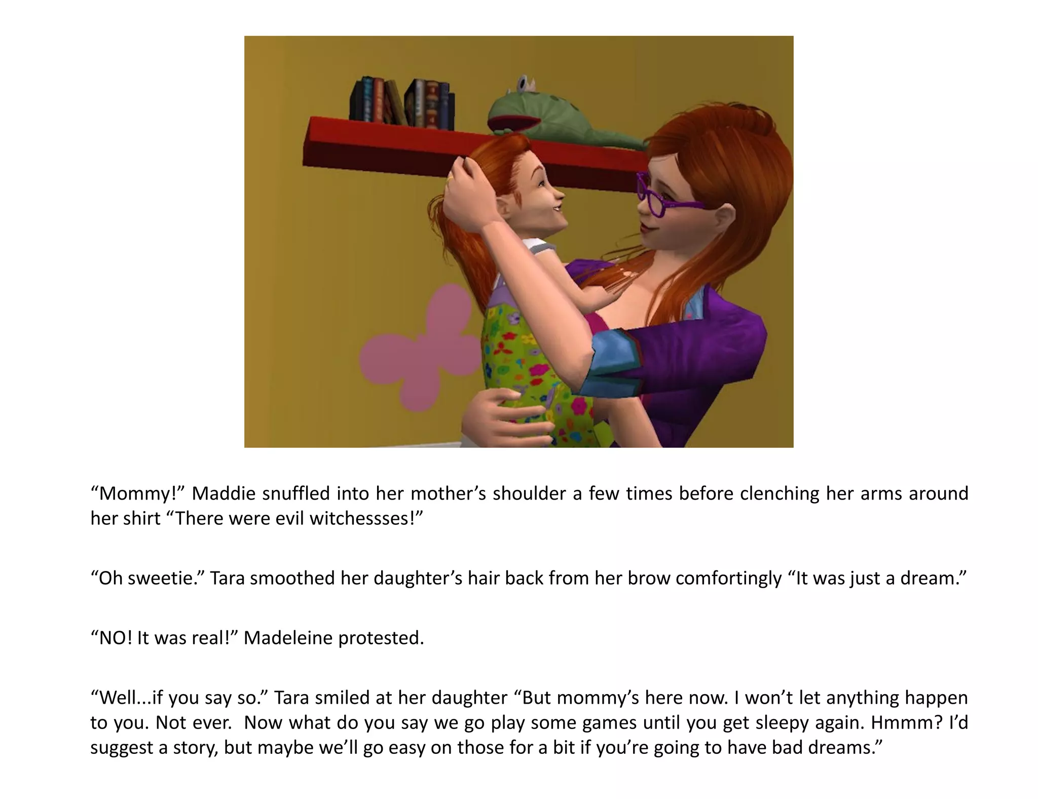 “Mommy!” Maddie snuffled into her mother’s shoulder a few times before clenching her arms around
her shirt “There were evil witchessses!”

“Oh sweetie.” Tara smoothed her daughter’s hair back from her brow comfortingly “It was just a dream.”

“NO! It was real!” Madeleine protested.

“Well...if you say so.” Tara smiled at her daughter “But mommy’s here now. I won’t let anything happen
to you. Not ever. Now what do you say we go play some games until you get sleepy again. Hmmm? I’d
suggest a story, but maybe we’ll go easy on those for a bit if you’re going to have bad dreams.”
 
