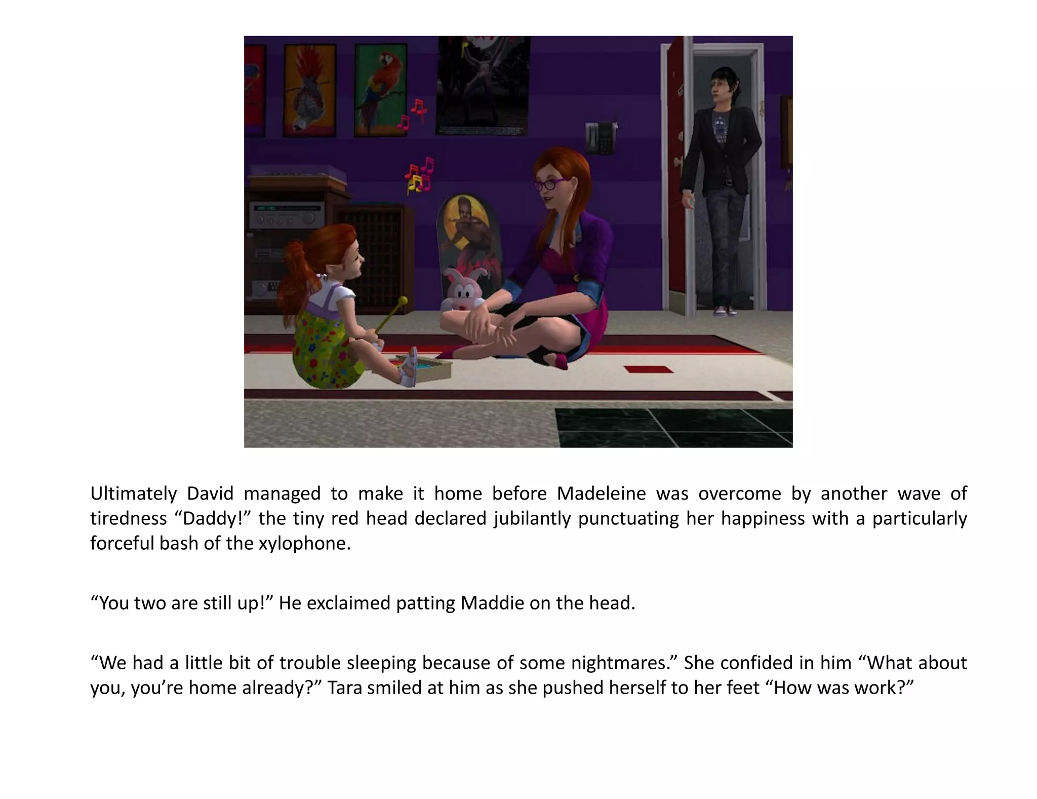 Ultimately David managed to make it home before Madeleine was overcome by another wave of
tiredness “Daddy!” the tiny red head declared jubilantly punctuating her happiness with a particularly
forceful bash of the xylophone.

“You two are still up!” He exclaimed patting Maddie on the head.

“We had a little bit of trouble sleeping because of some nightmares.” She confided in him “What about
you, you’re home already?” Tara smiled at him as she pushed herself to her feet “How was work?”
 