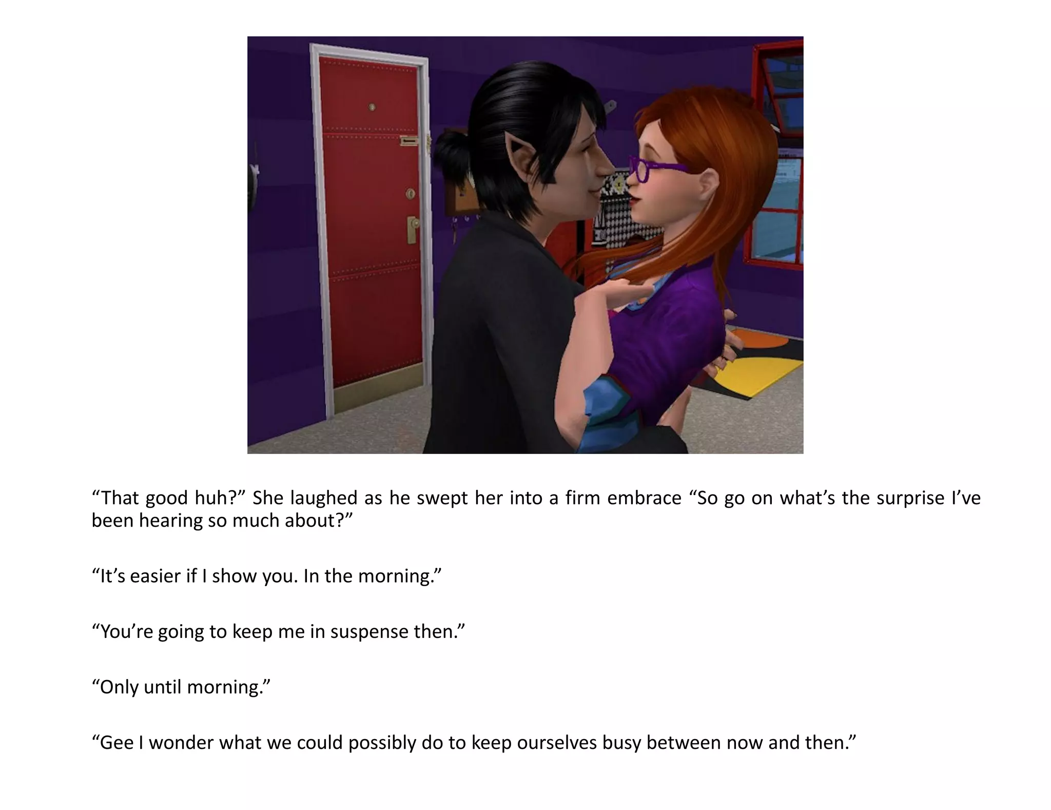 “That good huh?” She laughed as he swept her into a firm embrace “So go on what’s the surprise I’ve
been hearing so much about?”

“It’s easier if I show you. In the morning.”

“You’re going to keep me in suspense then.”

“Only until morning.”

“Gee I wonder what we could possibly do to keep ourselves busy between now and then.”
 