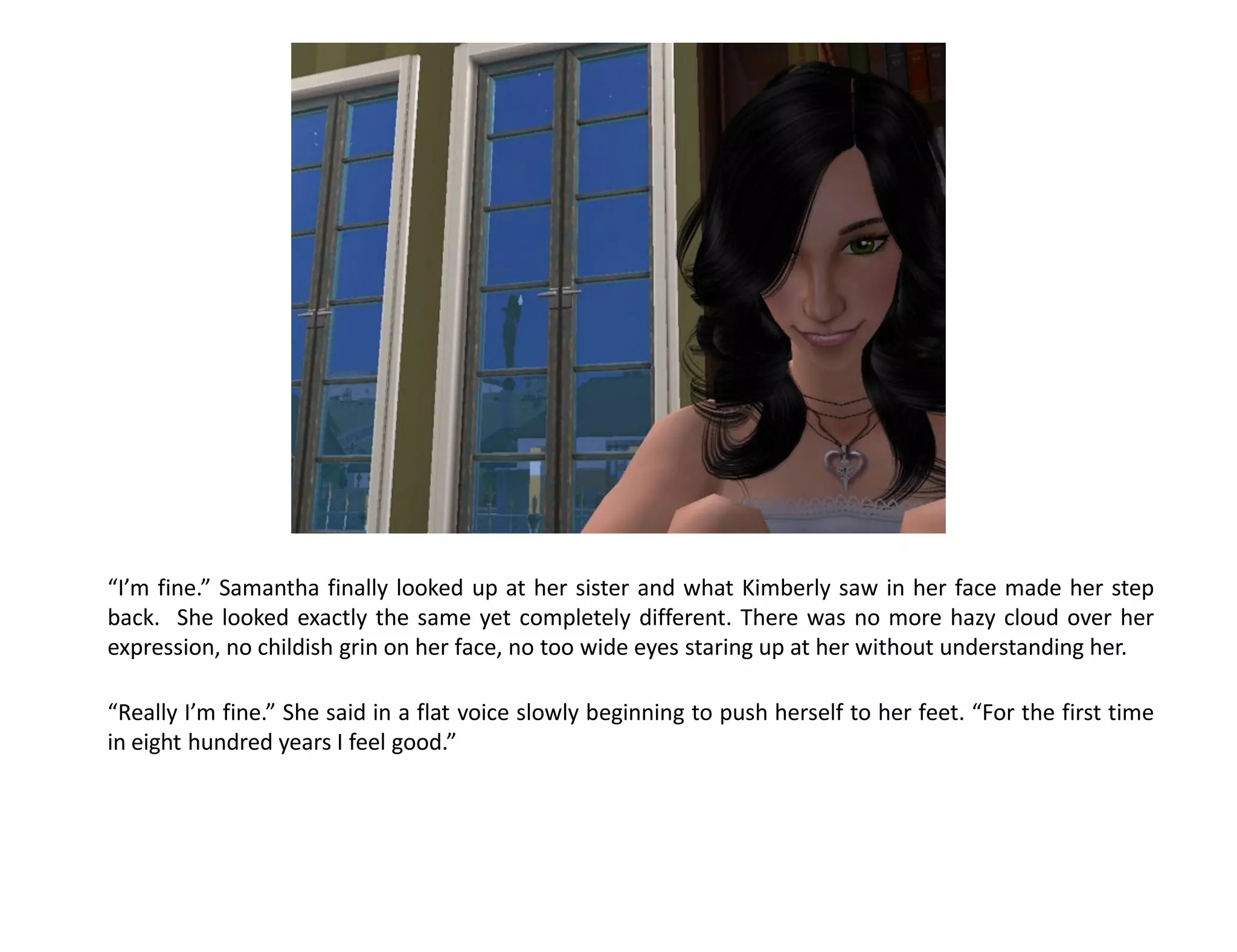 “I’m fine.” Samantha finally looked up at her sister and what Kimberly saw in her face made her step
back. She looked exactly the same yet completely different. There was no more hazy cloud over her
expression, no childish grin on her face, no too wide eyes staring up at her without understanding her.

“Really I’m fine.” She said in a flat voice slowly beginning to push herself to her feet. “For the first time
in eight hundred years I feel good.”
 