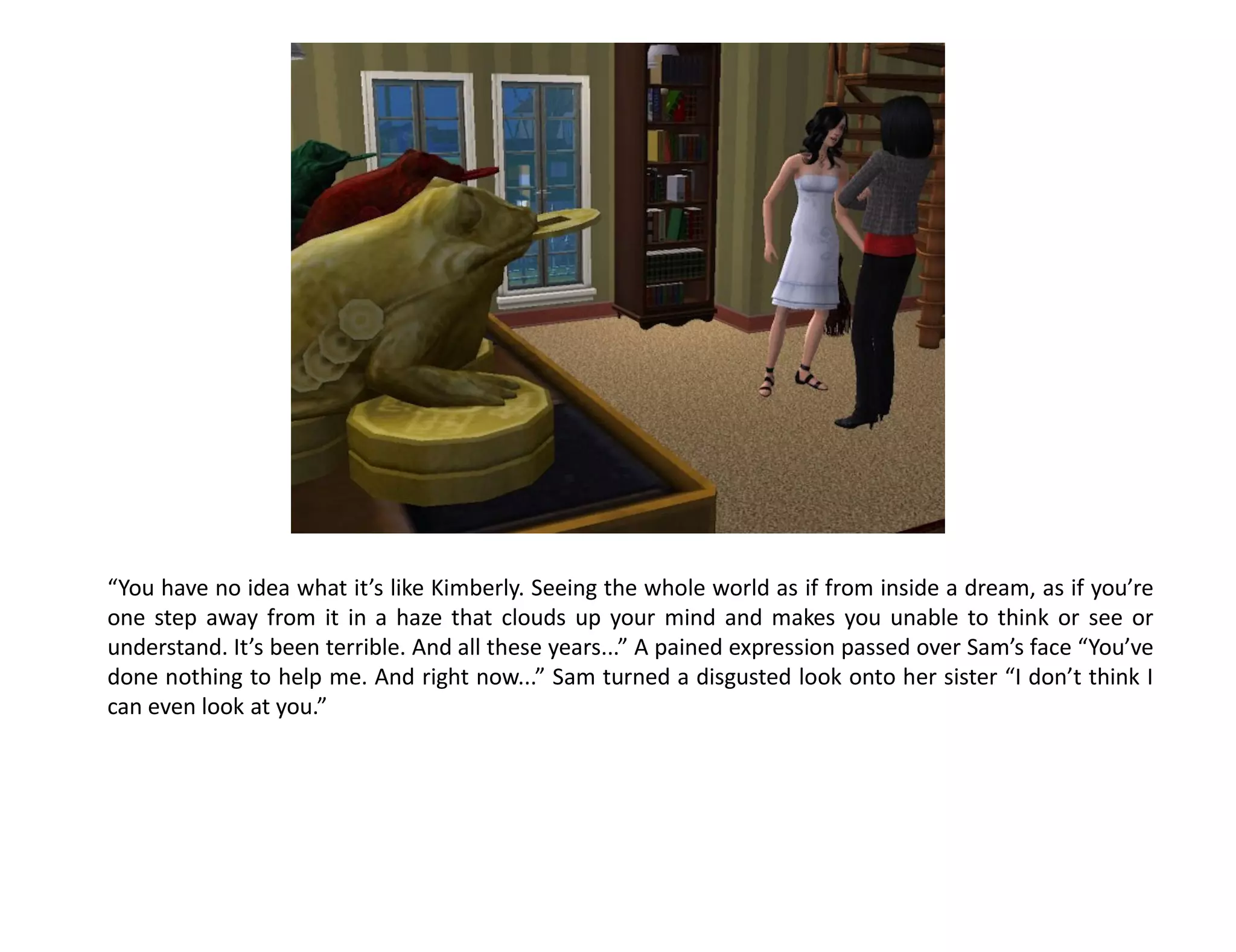 “You have no idea what it’s like Kimberly. Seeing the whole world as if from inside a dream, as if you’re
one step away from it in a haze that clouds up your mind and makes you unable to think or see or
understand. It’s been terrible. And all these years...” A pained expression passed over Sam’s face “You’ve
done nothing to help me. And right now...” Sam turned a disgusted look onto her sister “I don’t think I
can even look at you.”
 