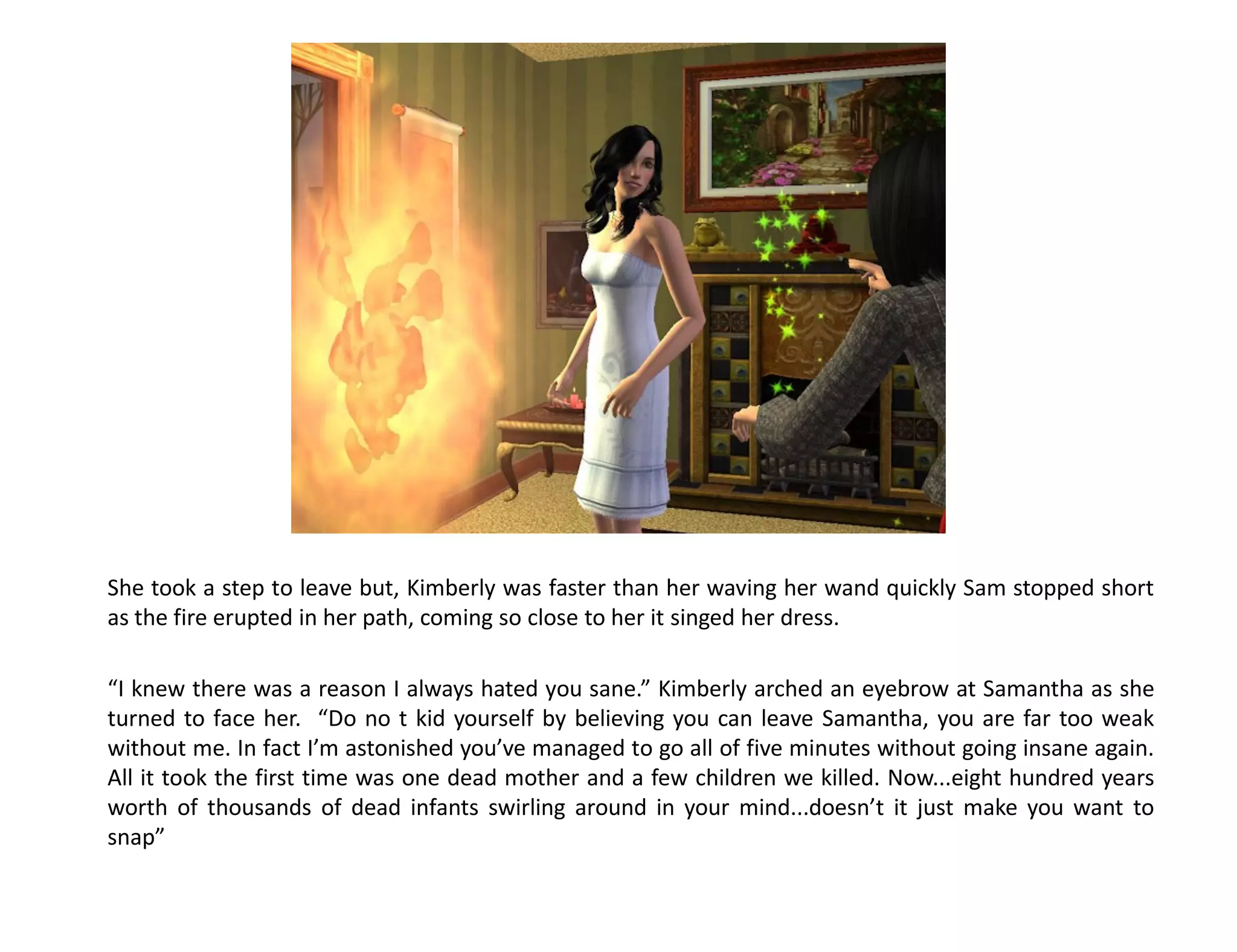 She took a step to leave but, Kimberly was faster than her waving her wand quickly Sam stopped short
as the fire erupted in her path, coming so close to her it singed her dress.

“I knew there was a reason I always hated you sane.” Kimberly arched an eyebrow at Samantha as she
turned to face her. “Do no t kid yourself by believing you can leave Samantha, you are far too weak
without me. In fact I’m astonished you’ve managed to go all of five minutes without going insane again.
All it took the first time was one dead mother and a few children we killed. Now...eight hundred years
worth of thousands of dead infants swirling around in your mind...doesn’t it just make you want to
snap”
 