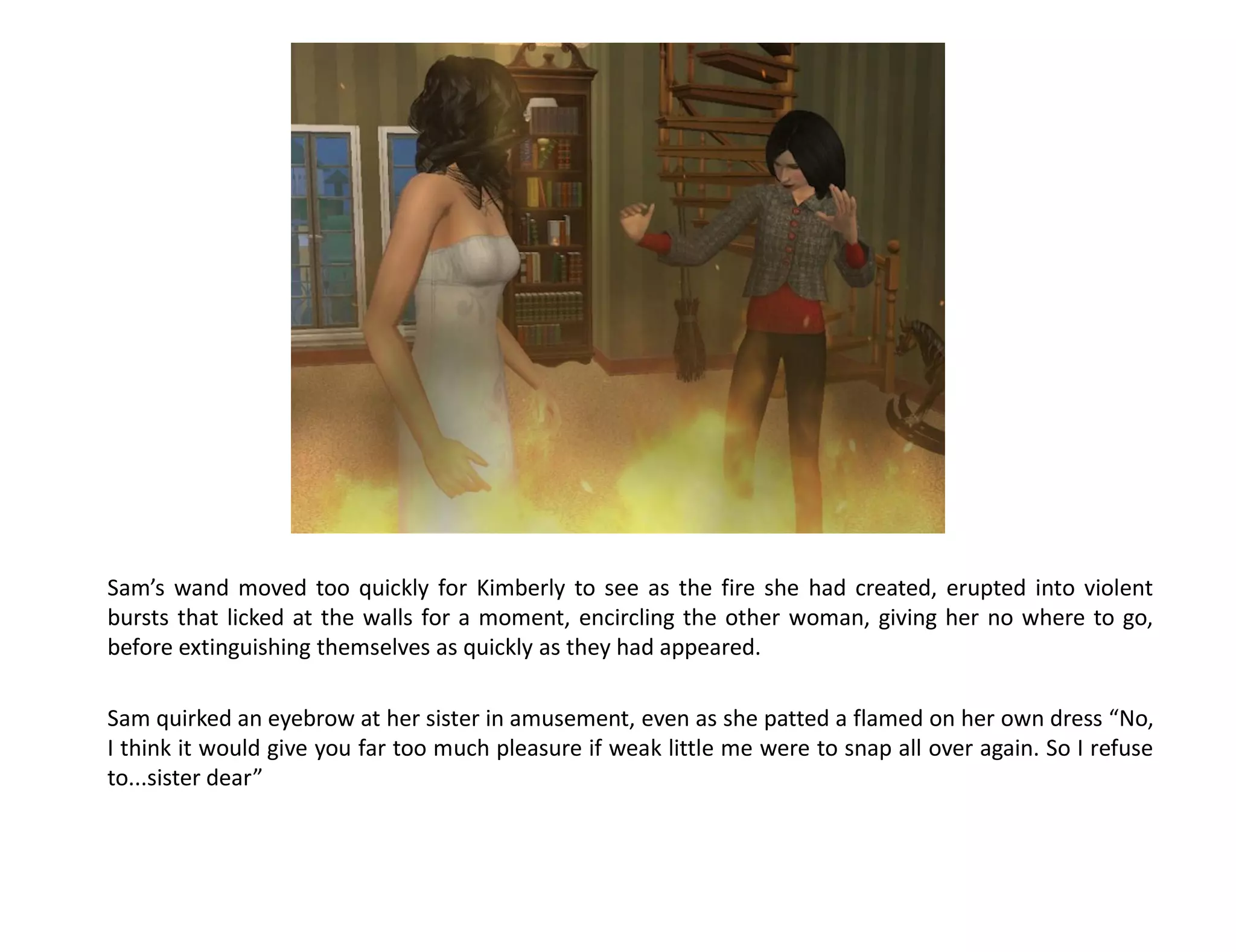 Sam’s wand moved too quickly for Kimberly to see as the fire she had created, erupted into violent
bursts that licked at the walls for a moment, encircling the other woman, giving her no where to go,
before extinguishing themselves as quickly as they had appeared.

Sam quirked an eyebrow at her sister in amusement, even as she patted a flamed on her own dress “No,
I think it would give you far too much pleasure if weak little me were to snap all over again. So I refuse
to...sister dear”
 
