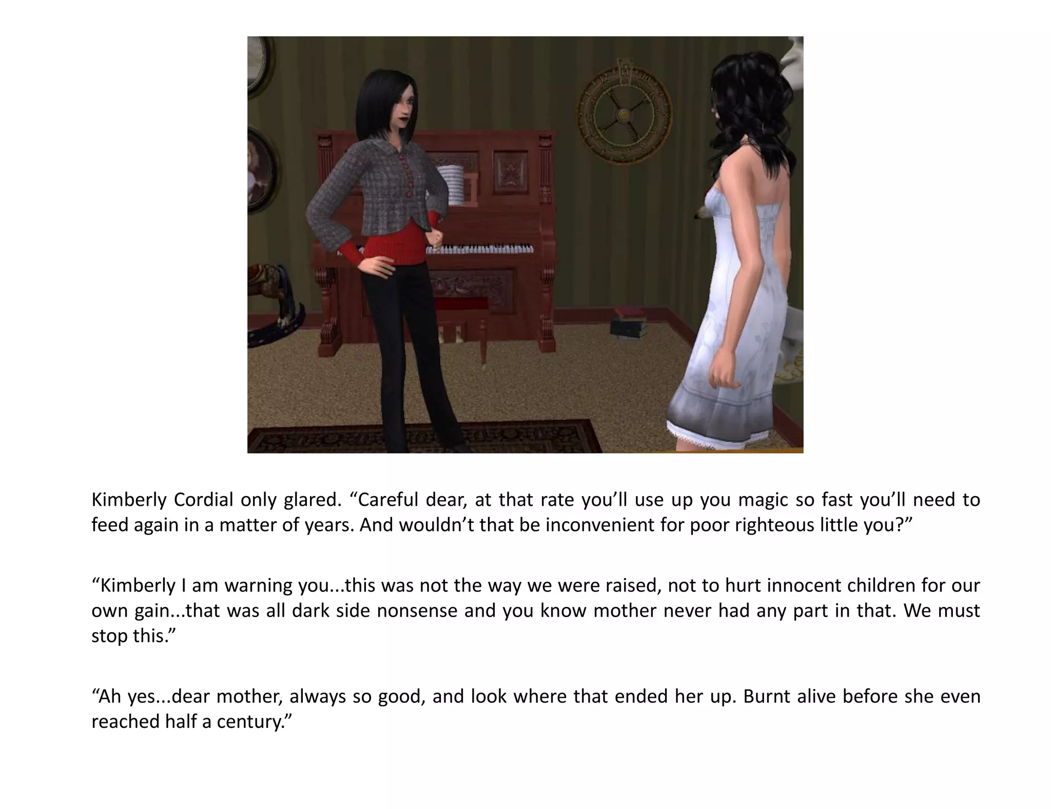 Kimberly Cordial only glared. “Careful dear, at that rate you’ll use up you magic so fast you’ll need to
feed again in a matter of years. And wouldn’t that be inconvenient for poor righteous little you?”

“Kimberly I am warning you...this was not the way we were raised, not to hurt innocent children for our
own gain...that was all dark side nonsense and you know mother never had any part in that. We must
stop this.”

“Ah yes...dear mother, always so good, and look where that ended her up. Burnt alive before she even
reached half a century.”
 