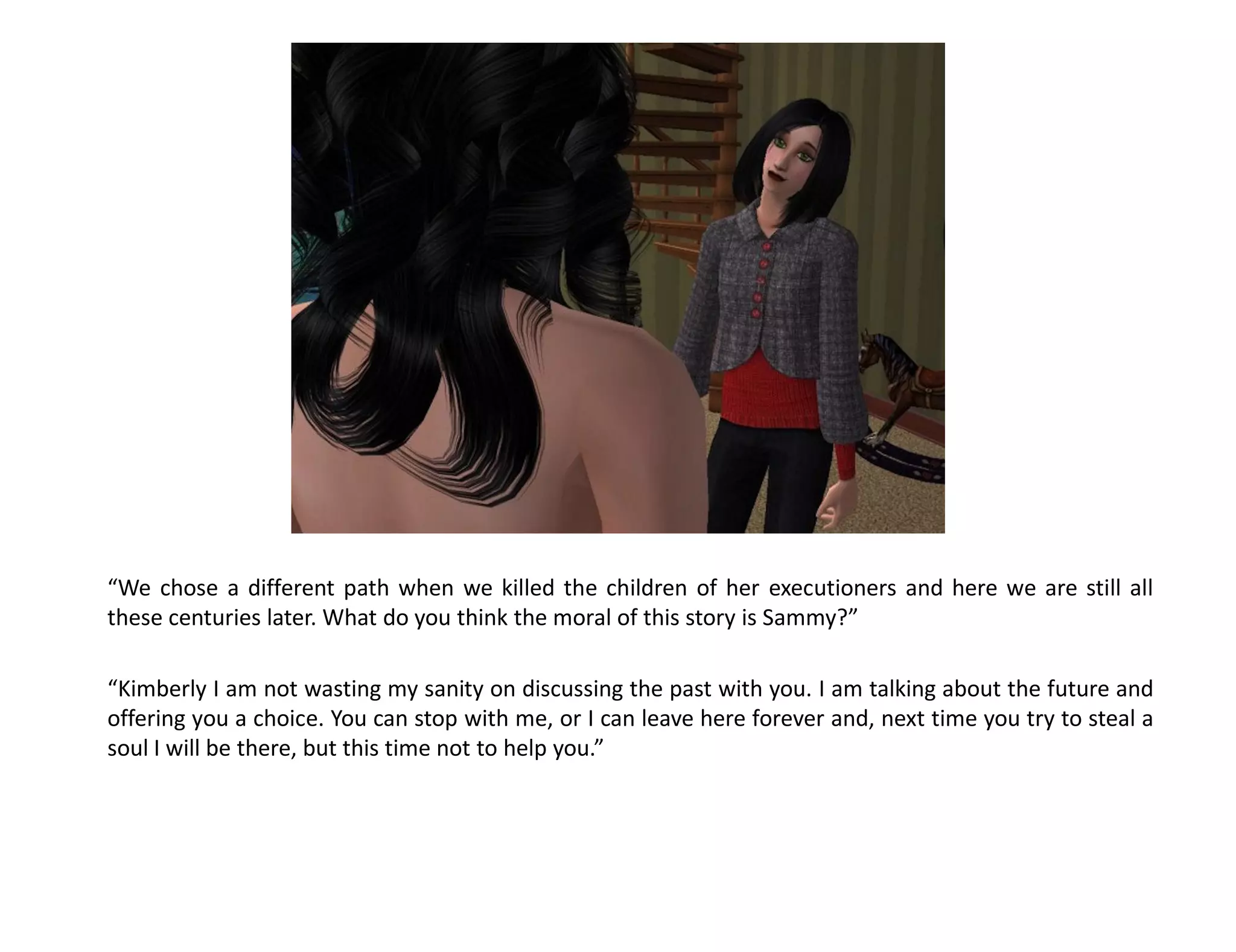 “We chose a different path when we killed the children of her executioners and here we are still all
these centuries later. What do you think the moral of this story is Sammy?”

“Kimberly I am not wasting my sanity on discussing the past with you. I am talking about the future and
offering you a choice. You can stop with me, or I can leave here forever and, next time you try to steal a
soul I will be there, but this time not to help you.”
 