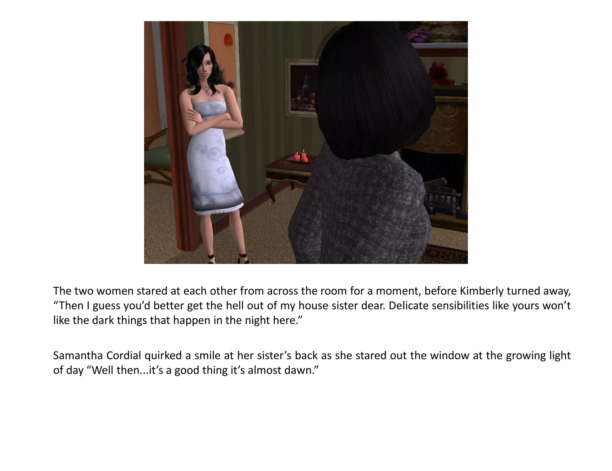 The two women stared at each other from across the room for a moment, before Kimberly turned away,
“Then I guess you’d better get the hell out of my house sister dear. Delicate sensibilities like yours won’t
like the dark things that happen in the night here.”

Samantha Cordial quirked a smile at her sister’s back as she stared out the window at the growing light
of day “Well then...it’s a good thing it’s almost dawn.”
 
