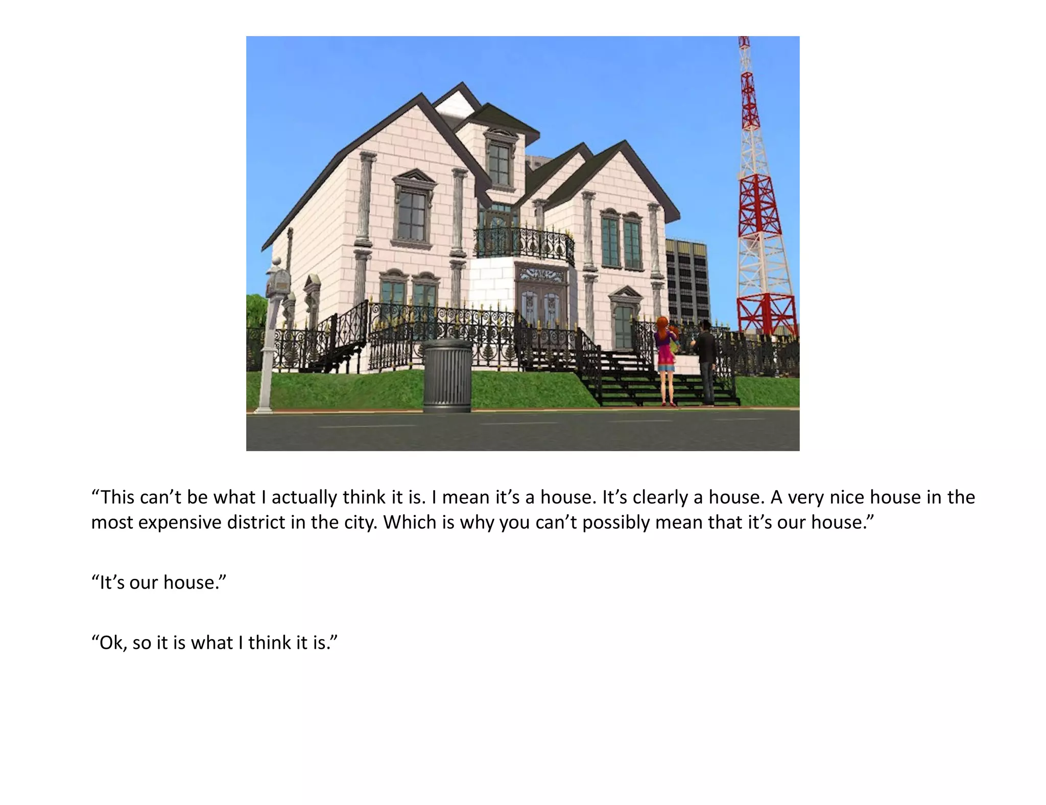 “This can’t be what I actually think it is. I mean it’s a house. It’s clearly a house. A very nice house in the
most expensive district in the city. Which is why you can’t possibly mean that it’s our house.”

“It’s our house.”

“Ok, so it is what I think it is.”
 