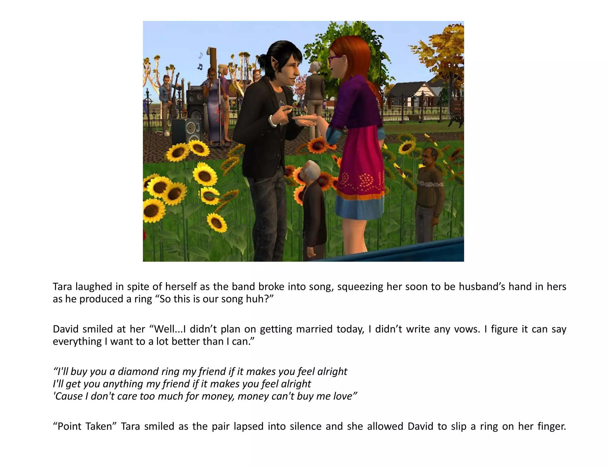 Tara laughed in spite of herself as the band broke into song, squeezing her soon to be husband’s hand in hers
as he produced a ring “So this is our song huh?”

David smiled at her “Well...I didn’t plan on getting married today, I didn’t write any vows. I figure it can say
everything I want to a lot better than I can.”

“I'll buy you a diamond ring my friend if it makes you feel alright
I'll get you anything my friend if it makes you feel alright
'Cause I don't care too much for money, money can't buy me love”

“Point Taken” Tara smiled as the pair lapsed into silence and she allowed David to slip a ring on her finger.
 