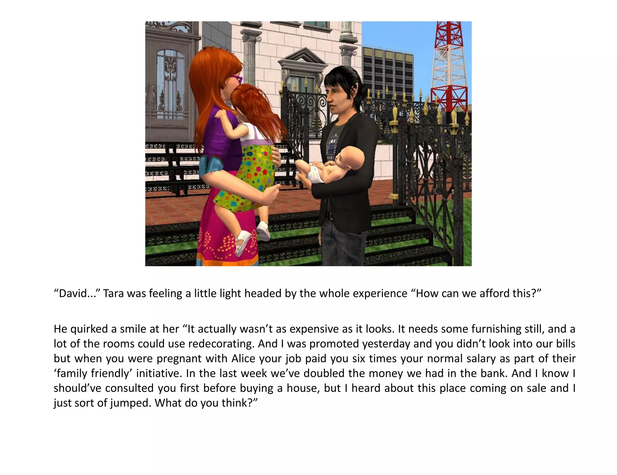 “David...” Tara was feeling a little light headed by the whole experience “How can we afford this?”

He quirked a smile at her “It actually wasn’t as expensive as it looks. It needs some furnishing still, and a
lot of the rooms could use redecorating. And I was promoted yesterday and you didn’t look into our bills
but when you were pregnant with Alice your job paid you six times your normal salary as part of their
‘family friendly’ initiative. In the last week we’ve doubled the money we had in the bank. And I know I
should’ve consulted you first before buying a house, but I heard about this place coming on sale and I
just sort of jumped. What do you think?”
 