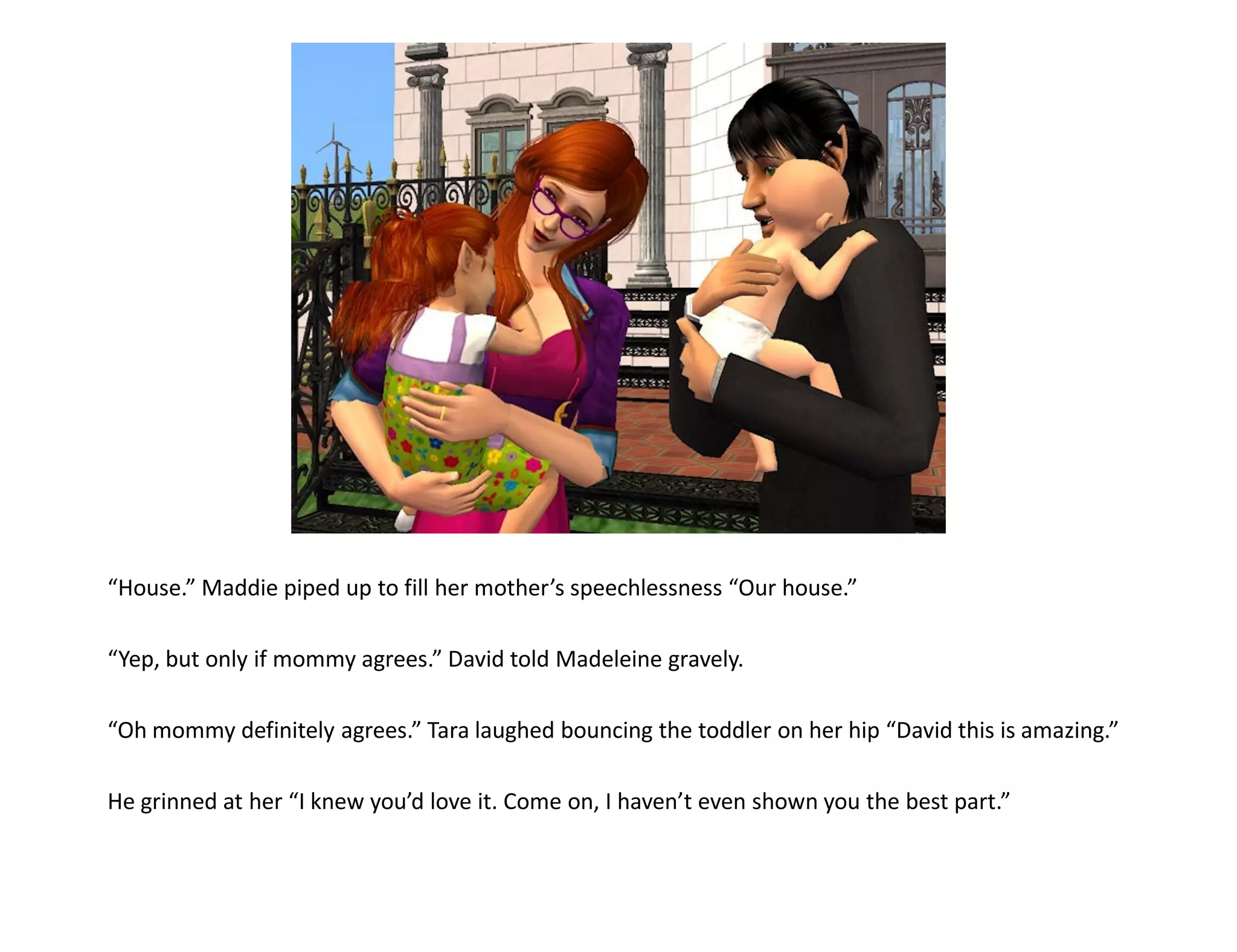 “House.” Maddie piped up to fill her mother’s speechlessness “Our house.”

“Yep, but only if mommy agrees.” David told Madeleine gravely.

“Oh mommy definitely agrees.” Tara laughed bouncing the toddler on her hip “David this is amazing.”

He grinned at her “I knew you’d love it. Come on, I haven’t even shown you the best part.”
 