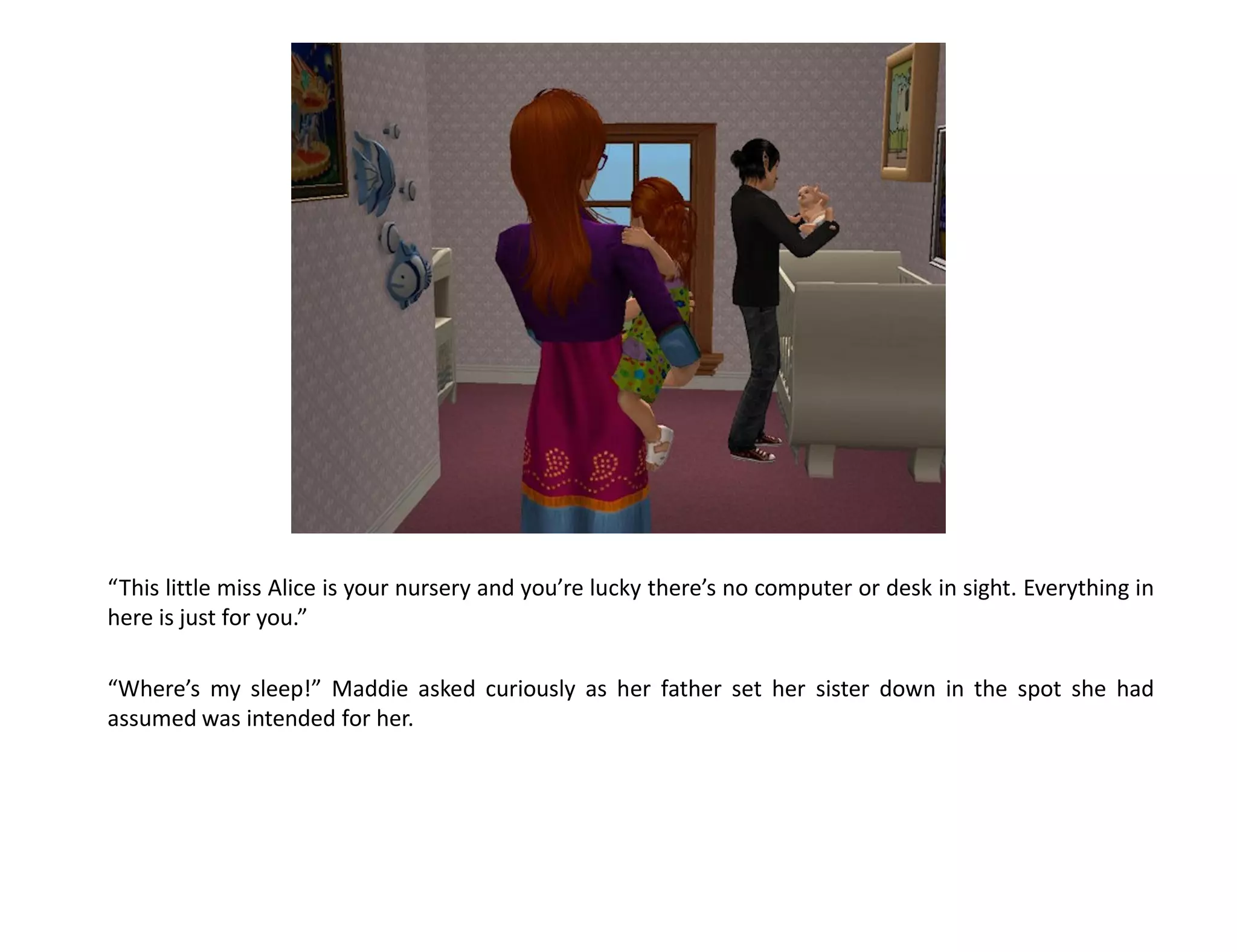 “This little miss Alice is your nursery and you’re lucky there’s no computer or desk in sight. Everything in
here is just for you.”

“Where’s my sleep!” Maddie asked curiously as her father set her sister down in the spot she had
assumed was intended for her.
 