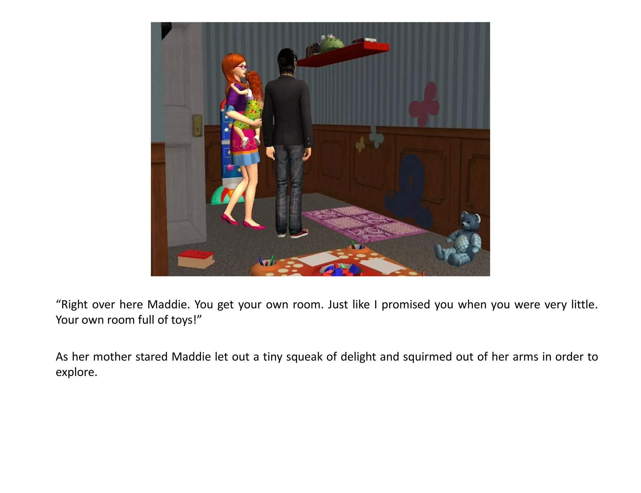 “Right over here Maddie. You get your own room. Just like I promised you when you were very little.
Your own room full of toys!”

As her mother stared Maddie let out a tiny squeak of delight and squirmed out of her arms in order to
explore.
 