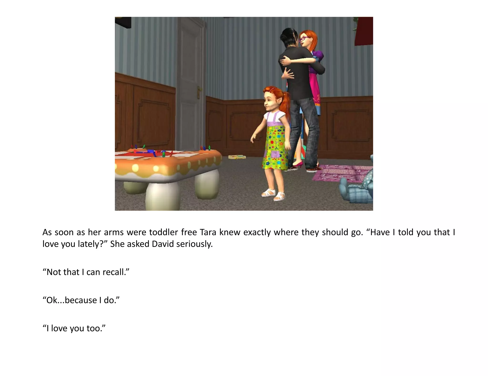 As soon as her arms were toddler free Tara knew exactly where they should go. “Have I told you that I
love you lately?” She asked David seriously.

“Not that I can recall.”

“Ok...because I do.”

“I love you too.”
 