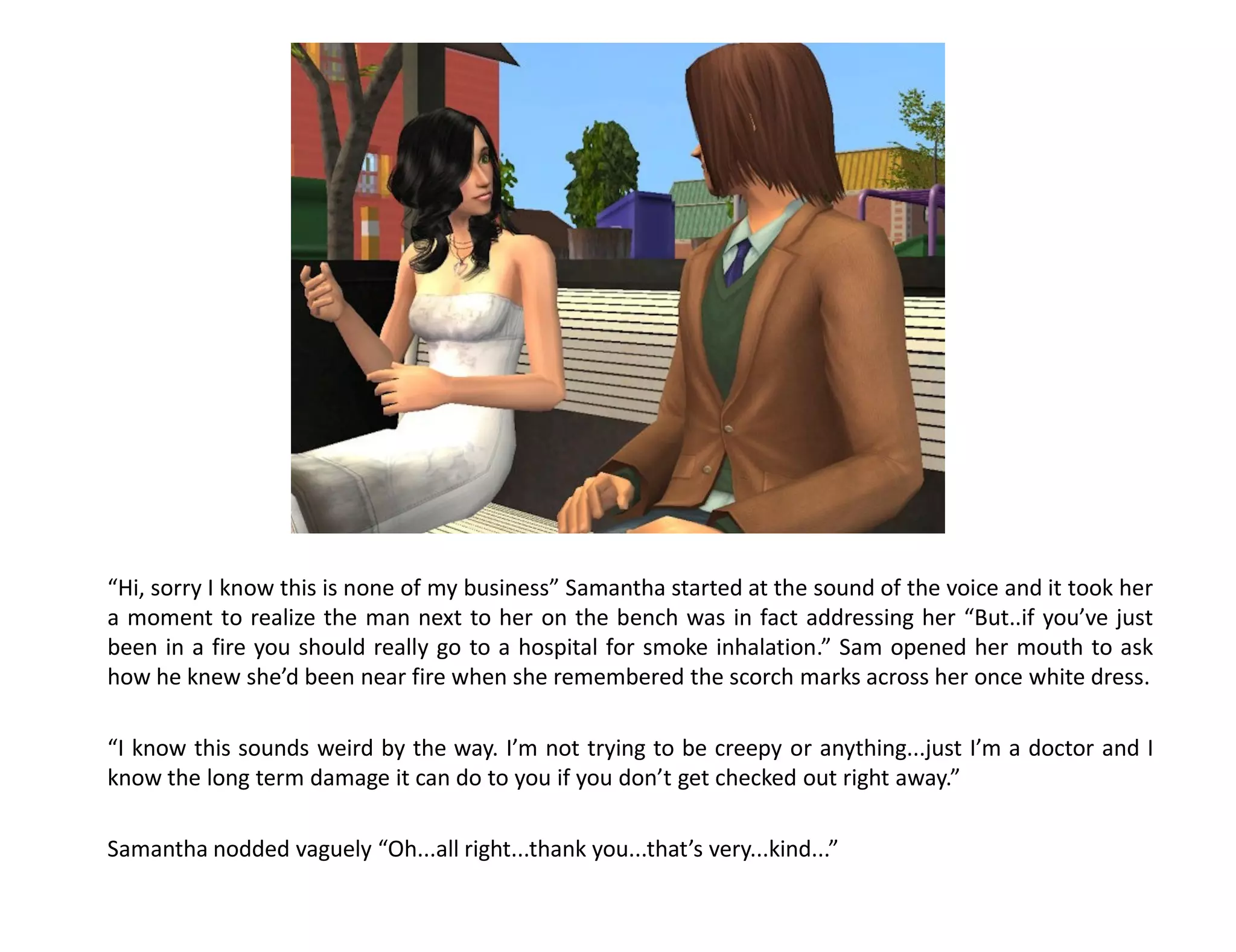 “Hi, sorry I know this is none of my business” Samantha started at the sound of the voice and it took her
a moment to realize the man next to her on the bench was in fact addressing her “But..if you’ve just
been in a fire you should really go to a hospital for smoke inhalation.” Sam opened her mouth to ask
how he knew she’d been near fire when she remembered the scorch marks across her once white dress.

“I know this sounds weird by the way. I’m not trying to be creepy or anything...just I’m a doctor and I
know the long term damage it can do to you if you don’t get checked out right away.”

Samantha nodded vaguely “Oh...all right...thank you...that’s very...kind...”
 