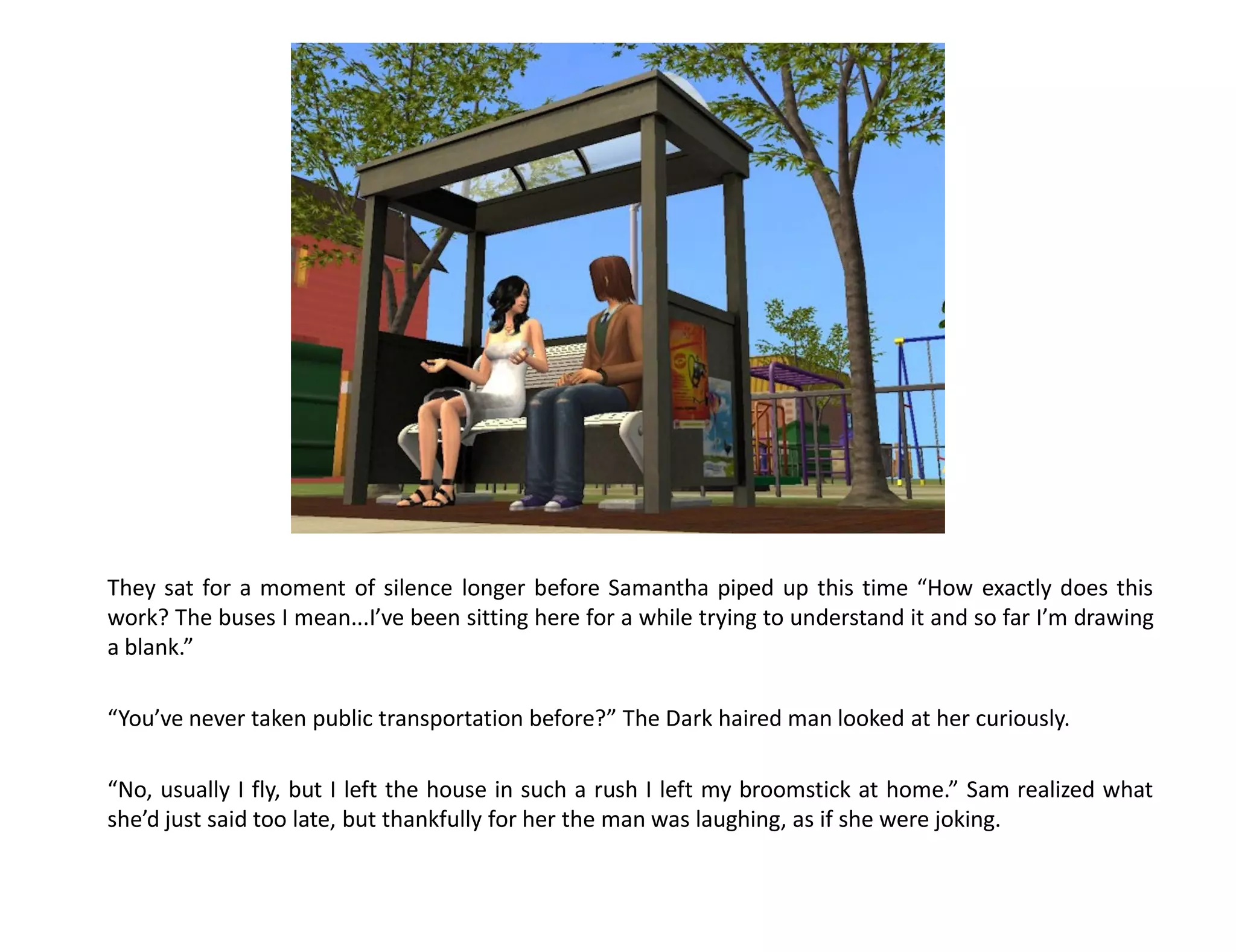 They sat for a moment of silence longer before Samantha piped up this time “How exactly does this
work? The buses I mean...I’ve been sitting here for a while trying to understand it and so far I’m drawing
a blank.”

“You’ve never taken public transportation before?” The Dark haired man looked at her curiously.

“No, usually I fly, but I left the house in such a rush I left my broomstick at home.” Sam realized what
she’d just said too late, but thankfully for her the man was laughing, as if she were joking.
 