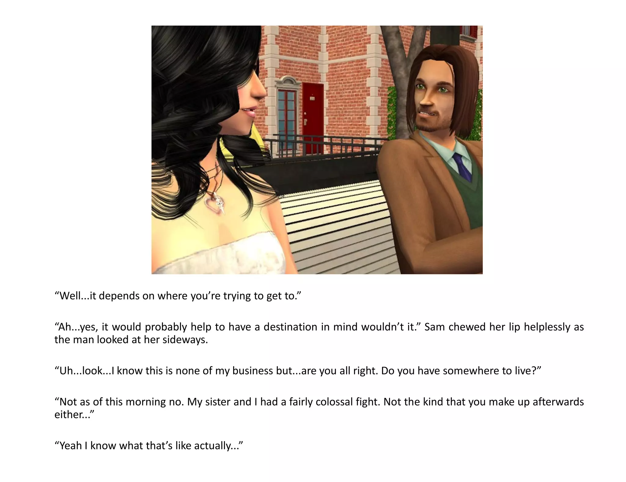 “Well...it depends on where you’re trying to get to.”

“Ah...yes, it would probably help to have a destination in mind wouldn’t it.” Sam chewed her lip helplessly as
the man looked at her sideways.

“Uh...look...I know this is none of my business but...are you all right. Do you have somewhere to live?”

“Not as of this morning no. My sister and I had a fairly colossal fight. Not the kind that you make up afterwards
either...”

“Yeah I know what that’s like actually...”
 