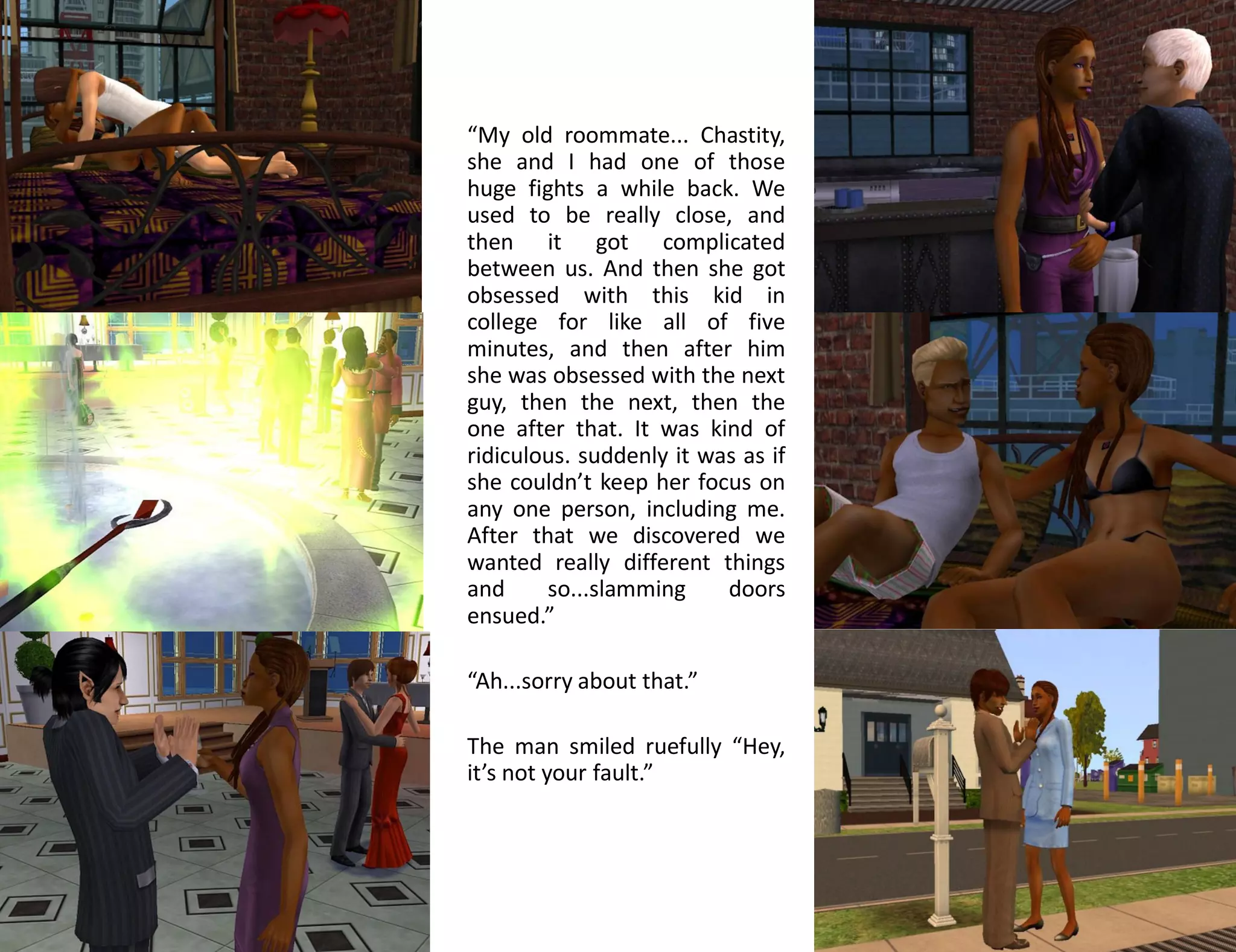 “My old roommate... Chastity,
she and I had one of those
huge fights a while back. We
used to be really close, and
then it got complicated
between us. And then she got
obsessed with this kid in
college for like all of five
minutes, and then after him
she was obsessed with the next
guy, then the next, then the
one after that. It was kind of
ridiculous. suddenly it was as if
she couldn’t keep her focus on
any one person, including me.
After that we discovered we
wanted really different things
and     so...slamming     doors
ensued.”

“Ah...sorry about that.”

The man smiled ruefully “Hey,
it’s not your fault.”
 