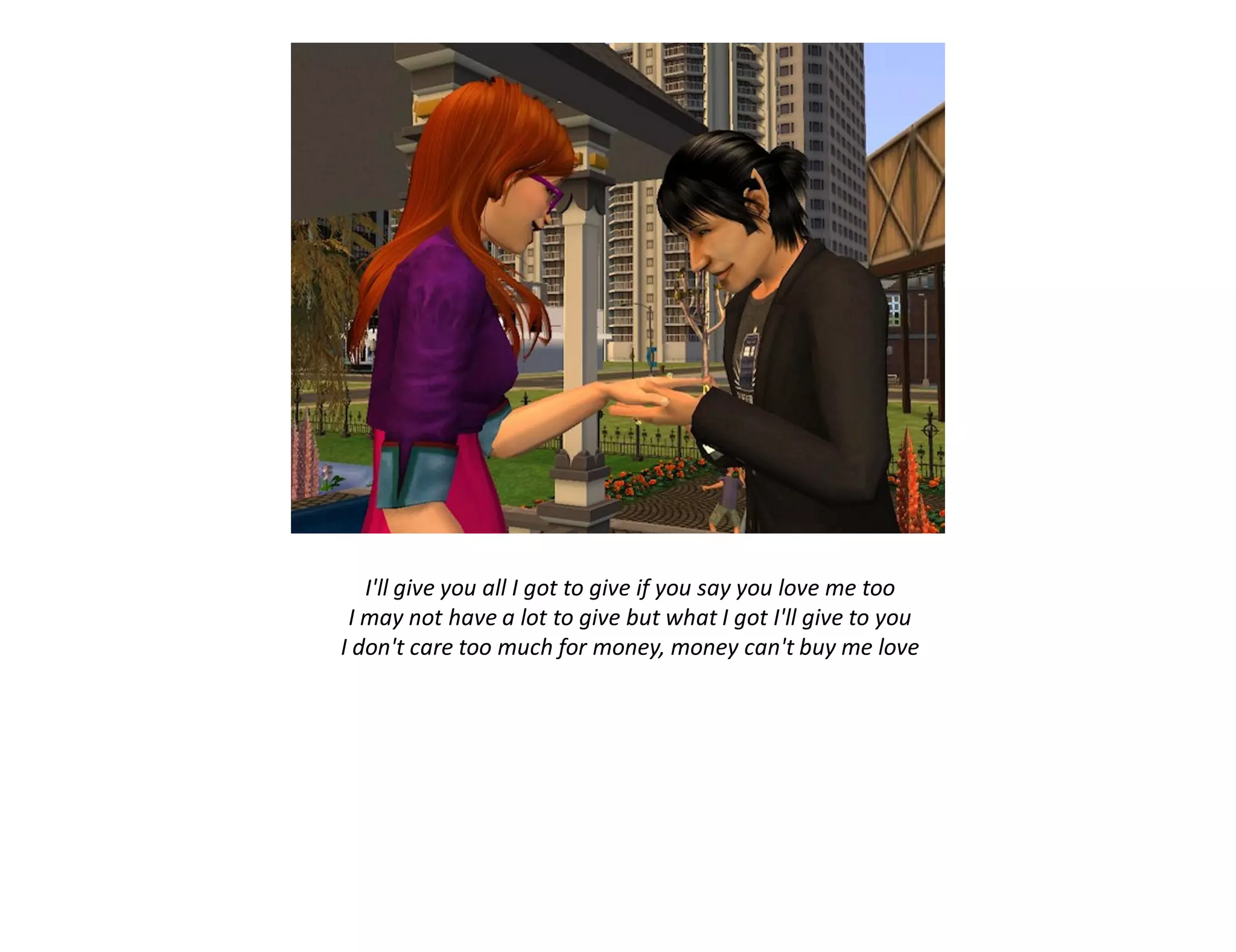 I'll give you all I got to give if you say you love me too
 I may not have a lot to give but what I got I'll give to you
I don't care too much for money, money can't buy me love
 