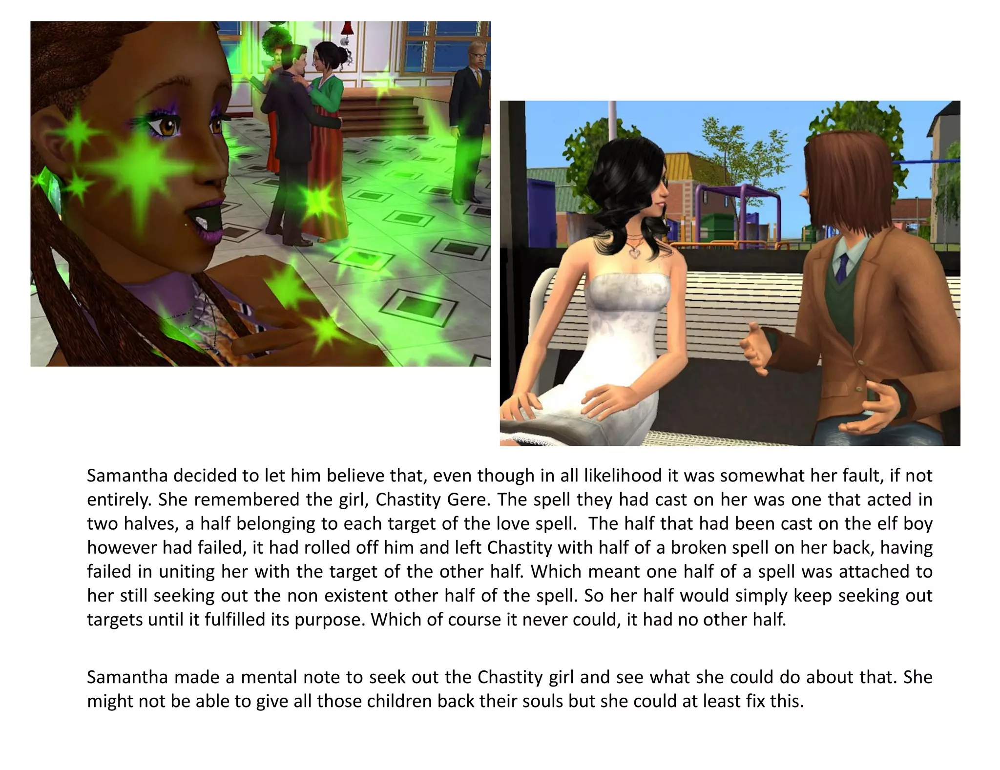 Samantha decided to let him believe that, even though in all likelihood it was somewhat her fault, if not
entirely. She remembered the girl, Chastity Gere. The spell they had cast on her was one that acted in
two halves, a half belonging to each target of the love spell. The half that had been cast on the elf boy
however had failed, it had rolled off him and left Chastity with half of a broken spell on her back, having
failed in uniting her with the target of the other half. Which meant one half of a spell was attached to
her still seeking out the non existent other half of the spell. So her half would simply keep seeking out
targets until it fulfilled its purpose. Which of course it never could, it had no other half.

Samantha made a mental note to seek out the Chastity girl and see what she could do about that. She
might not be able to give all those children back their souls but she could at least fix this.
 