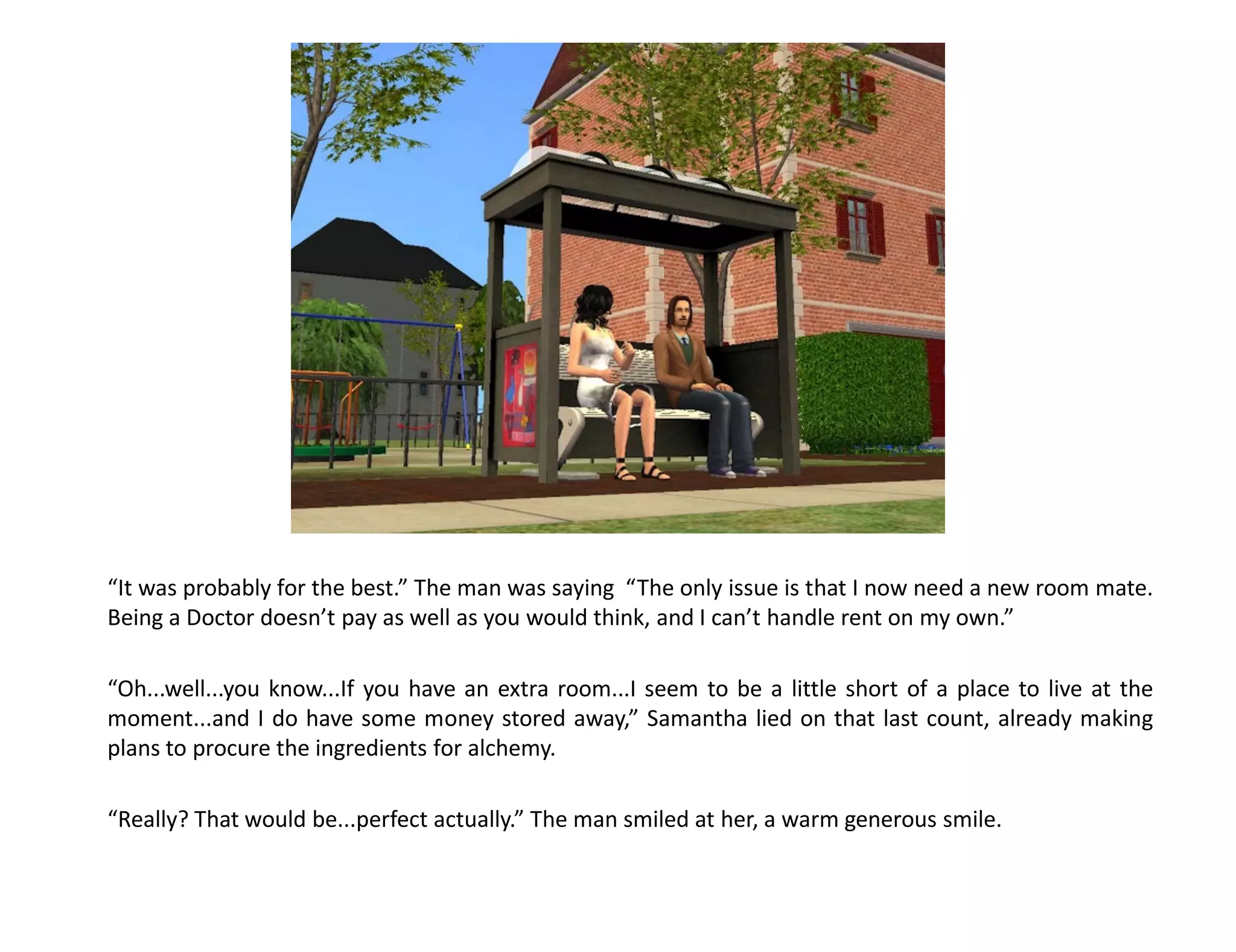 “It was probably for the best.” The man was saying “The only issue is that I now need a new room mate.
Being a Doctor doesn’t pay as well as you would think, and I can’t handle rent on my own.”

“Oh...well...you know...If you have an extra room...I seem to be a little short of a place to live at the
moment...and I do have some money stored away,” Samantha lied on that last count, already making
plans to procure the ingredients for alchemy.

“Really? That would be...perfect actually.” The man smiled at her, a warm generous smile.
 