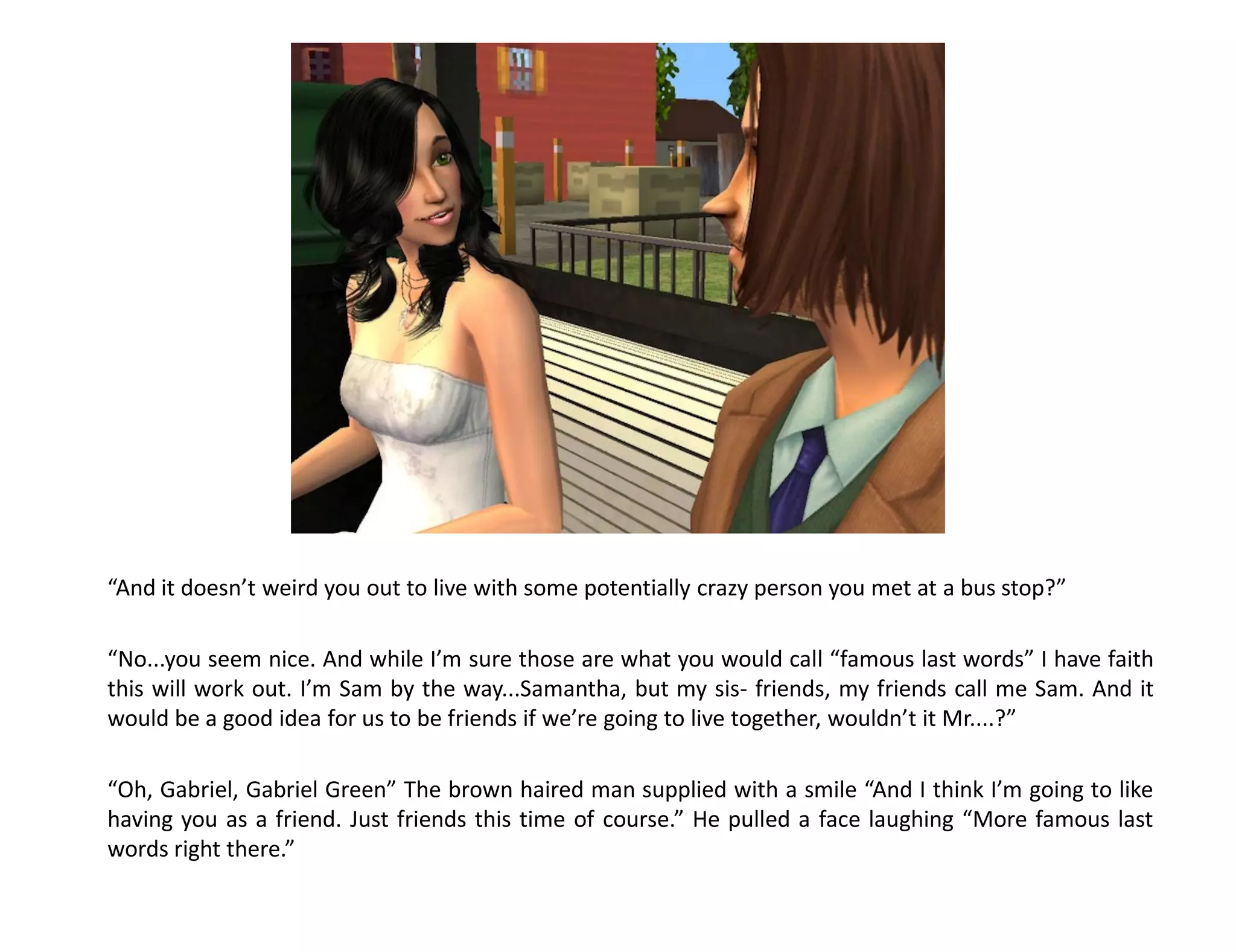 “And it doesn’t weird you out to live with some potentially crazy person you met at a bus stop?”

“No...you seem nice. And while I’m sure those are what you would call “famous last words” I have faith
this will work out. I’m Sam by the way...Samantha, but my sis- friends, my friends call me Sam. And it
would be a good idea for us to be friends if we’re going to live together, wouldn’t it Mr....?”

“Oh, Gabriel, Gabriel Green” The brown haired man supplied with a smile “And I think I’m going to like
having you as a friend. Just friends this time of course.” He pulled a face laughing “More famous last
words right there.”
 