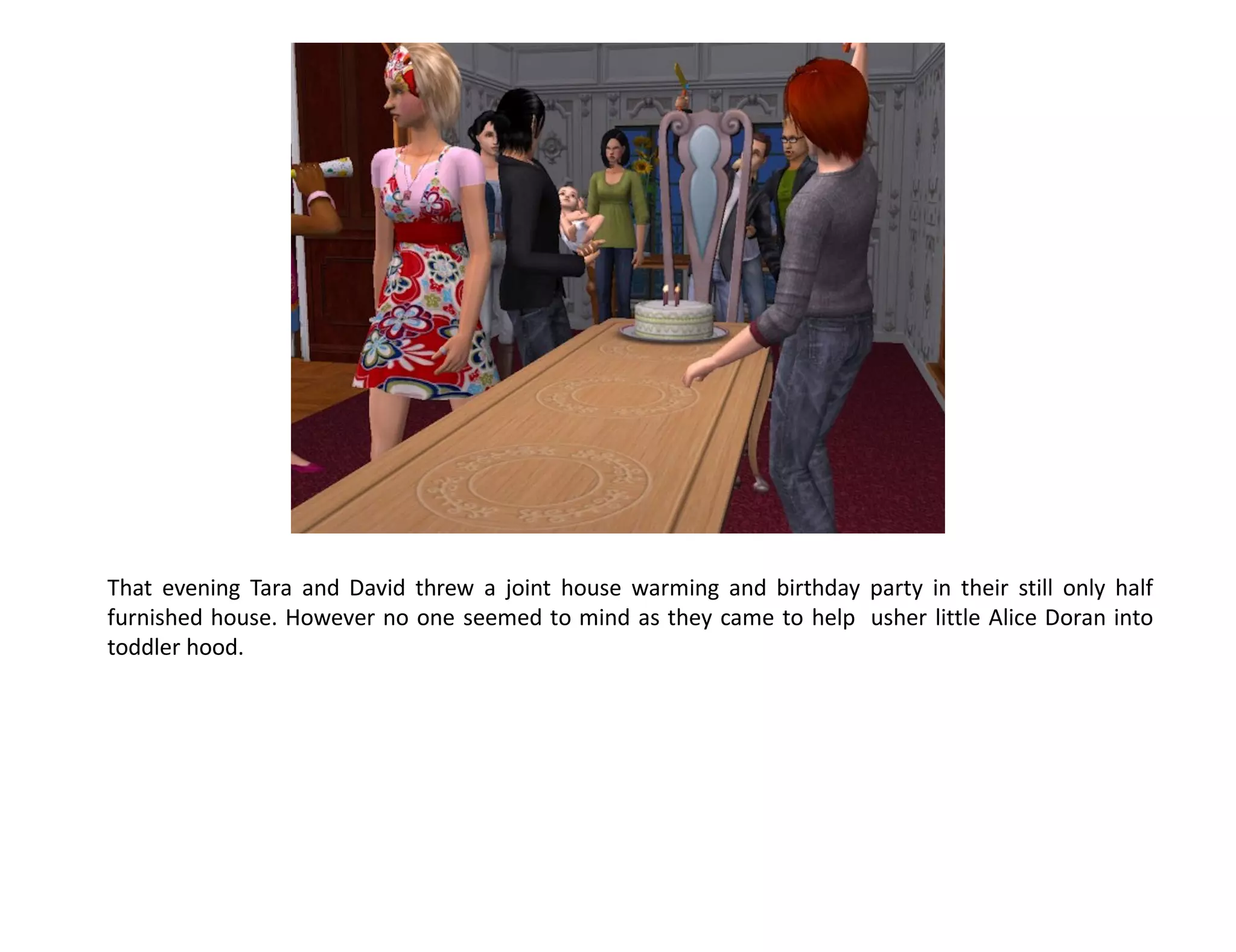 That evening Tara and David threw a joint house warming and birthday party in their still only half
furnished house. However no one seemed to mind as they came to help usher little Alice Doran into
toddler hood.
 