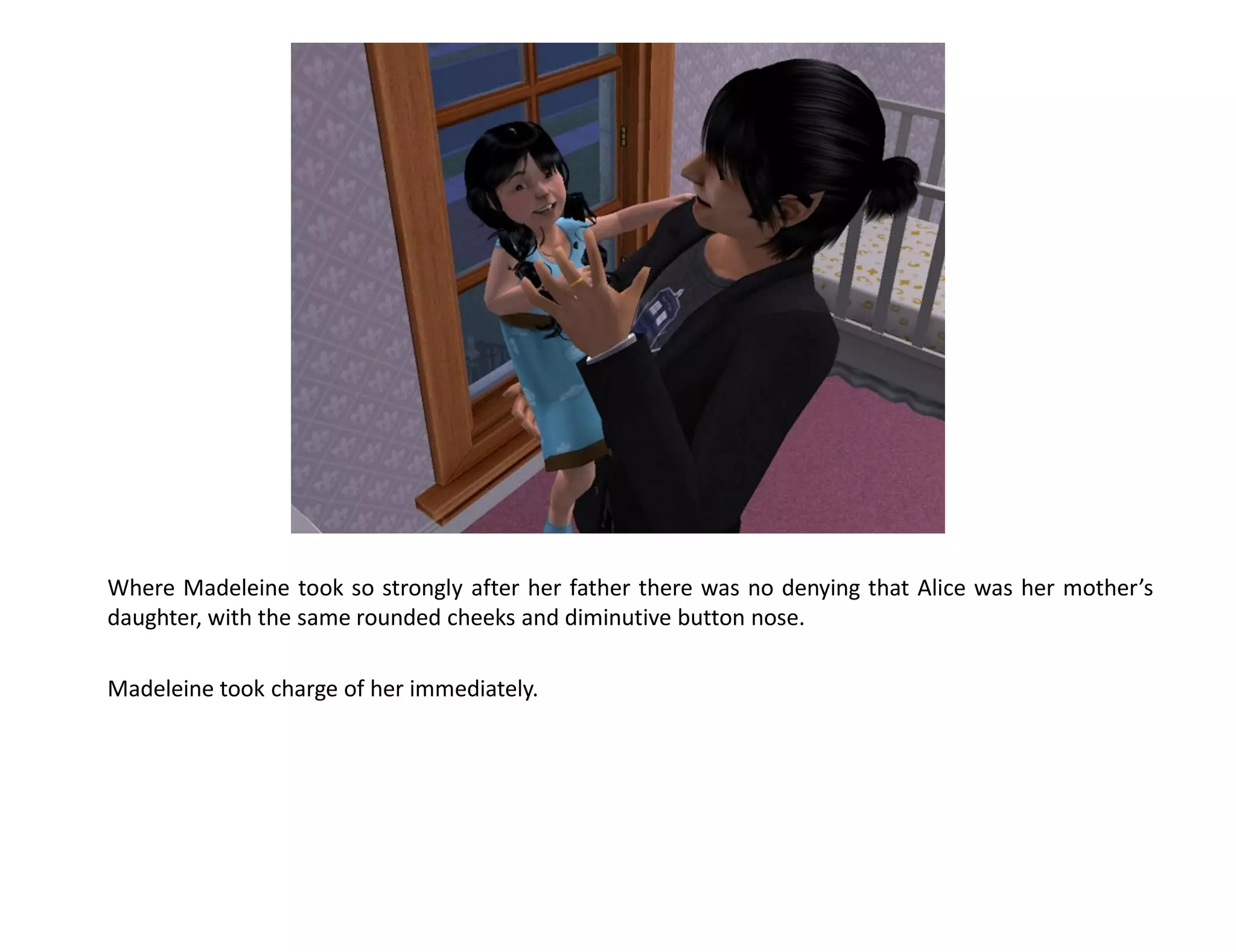 Where Madeleine took so strongly after her father there was no denying that Alice was her mother’s
daughter, with the same rounded cheeks and diminutive button nose.

Madeleine took charge of her immediately.
 