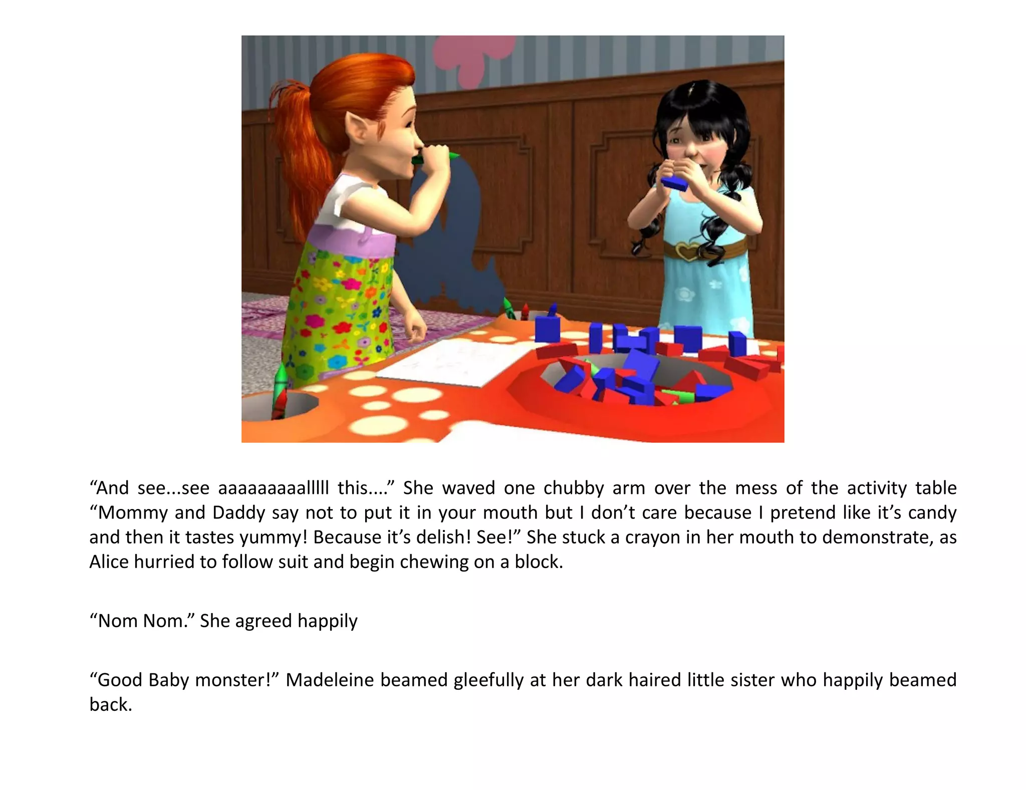 “And see...see aaaaaaaaalllll this....” She waved one chubby arm over the mess of the activity table
“Mommy and Daddy say not to put it in your mouth but I don’t care because I pretend like it’s candy
and then it tastes yummy! Because it’s delish! See!” She stuck a crayon in her mouth to demonstrate, as
Alice hurried to follow suit and begin chewing on a block.

“Nom Nom.” She agreed happily

“Good Baby monster!” Madeleine beamed gleefully at her dark haired little sister who happily beamed
back.
 