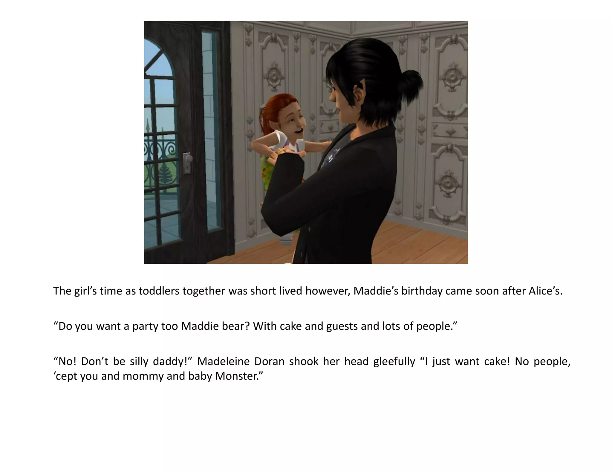 The girl’s time as toddlers together was short lived however, Maddie’s birthday came soon after Alice’s.

“Do you want a party too Maddie bear? With cake and guests and lots of people.”

“No! Don’t be silly daddy!” Madeleine Doran shook her head gleefully “I just want cake! No people,
‘cept you and mommy and baby Monster.”
 