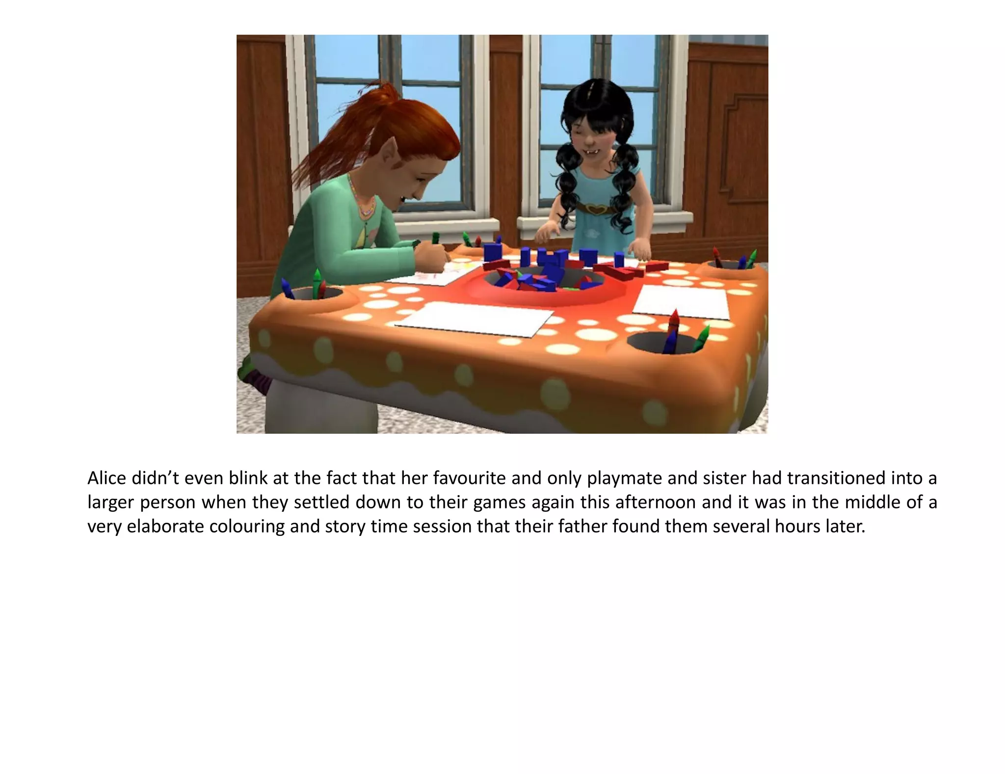 Alice didn’t even blink at the fact that her favourite and only playmate and sister had transitioned into a
larger person when they settled down to their games again this afternoon and it was in the middle of a
very elaborate colouring and story time session that their father found them several hours later.
 