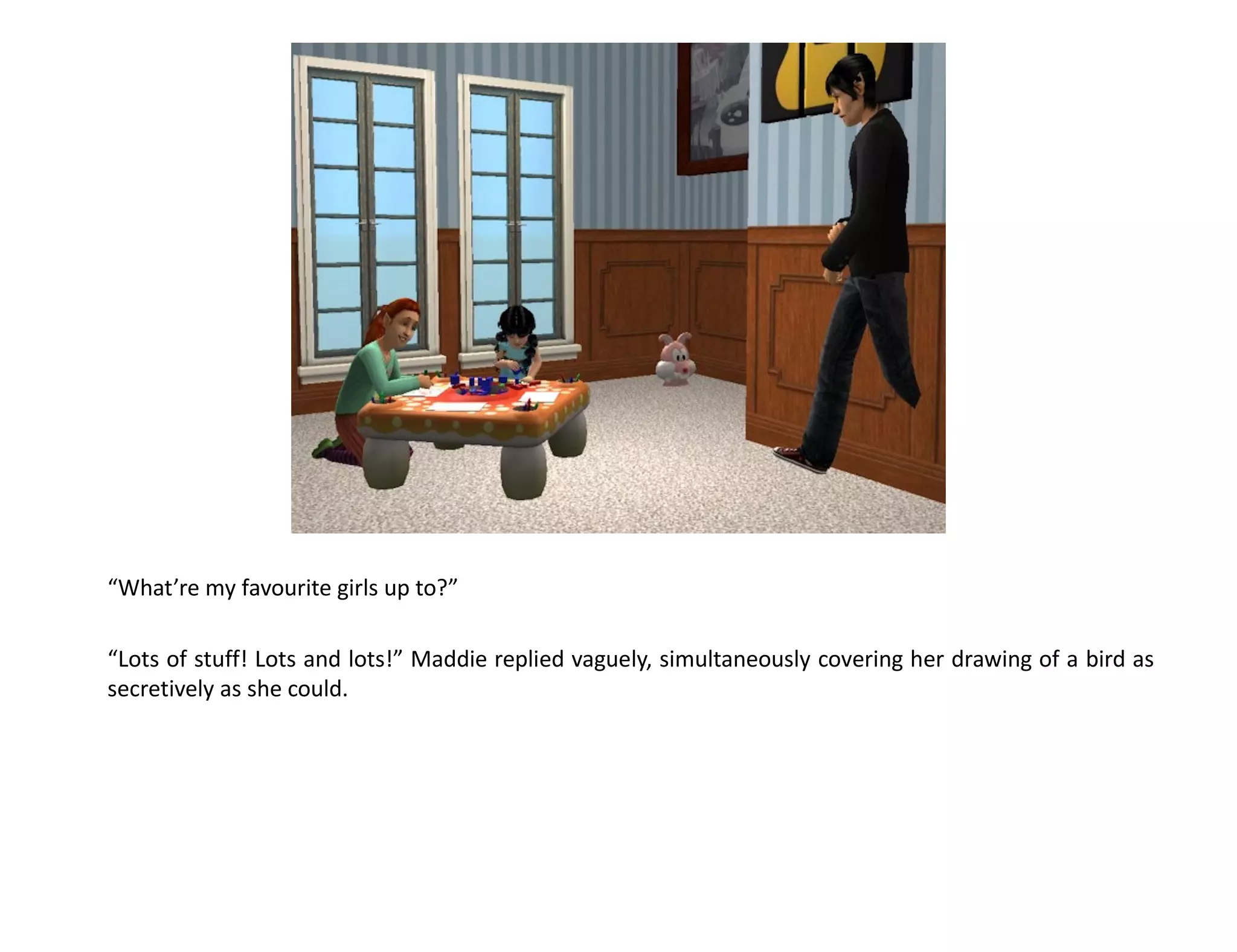 “What’re my favourite girls up to?”

“Lots of stuff! Lots and lots!” Maddie replied vaguely, simultaneously covering her drawing of a bird as
secretively as she could.
 