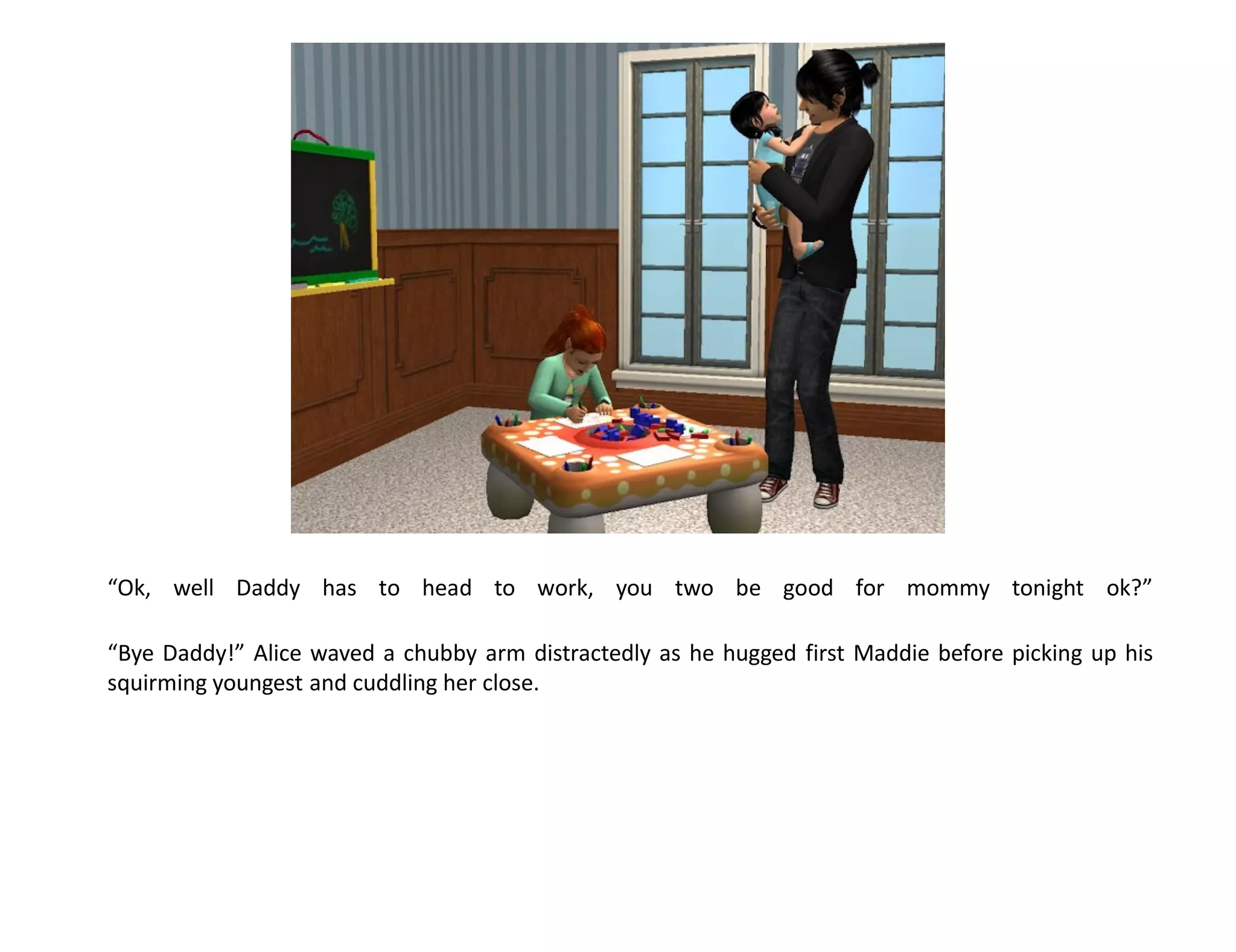 “Ok, well Daddy has to head to work, you two be good for mommy tonight ok?”

“Bye Daddy!” Alice waved a chubby arm distractedly as he hugged first Maddie before picking up his
squirming youngest and cuddling her close.
 