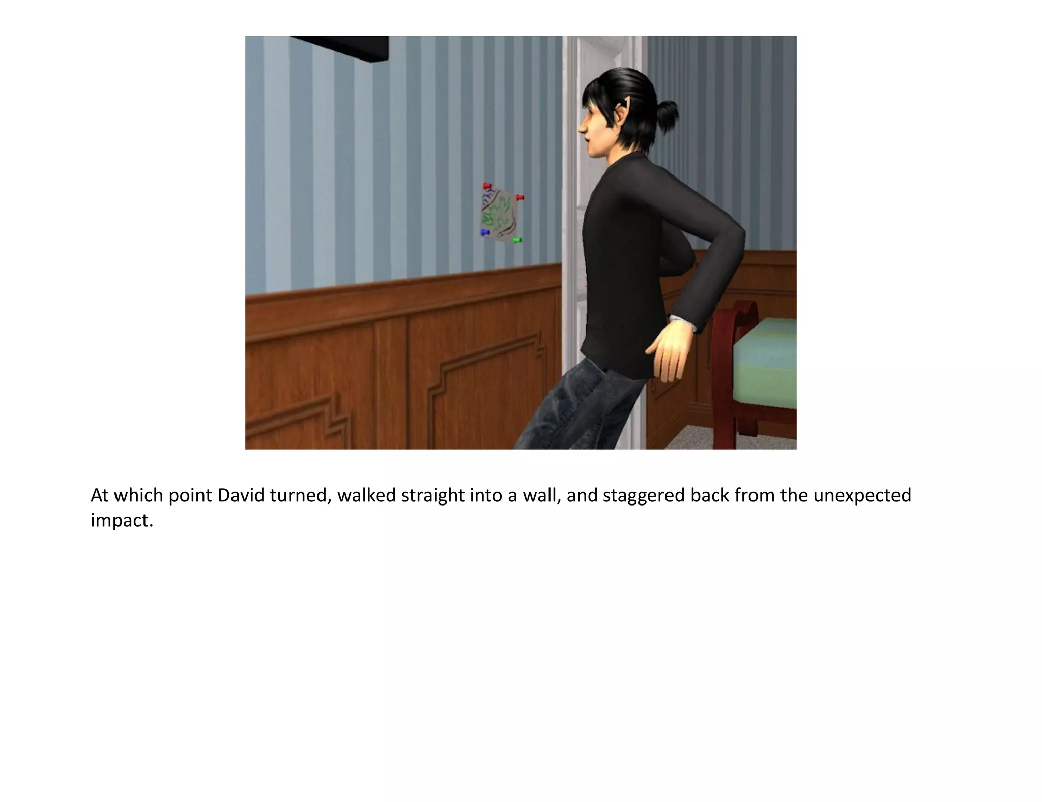 At which point David turned, walked straight into a wall, and staggered back from the unexpected
impact.
 