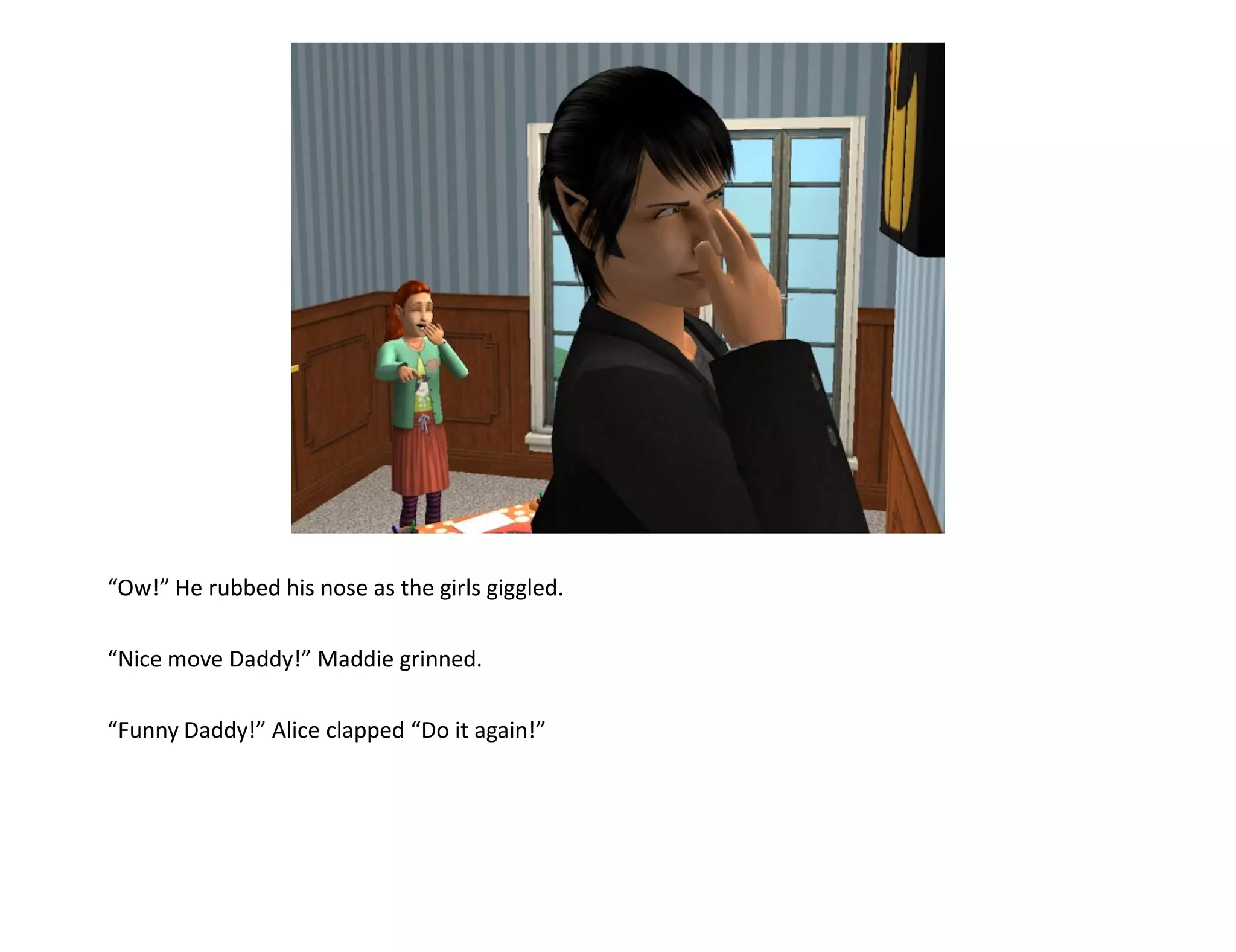 “Ow!” He rubbed his nose as the girls giggled.

“Nice move Daddy!” Maddie grinned.

“Funny Daddy!” Alice clapped “Do it again!”
 