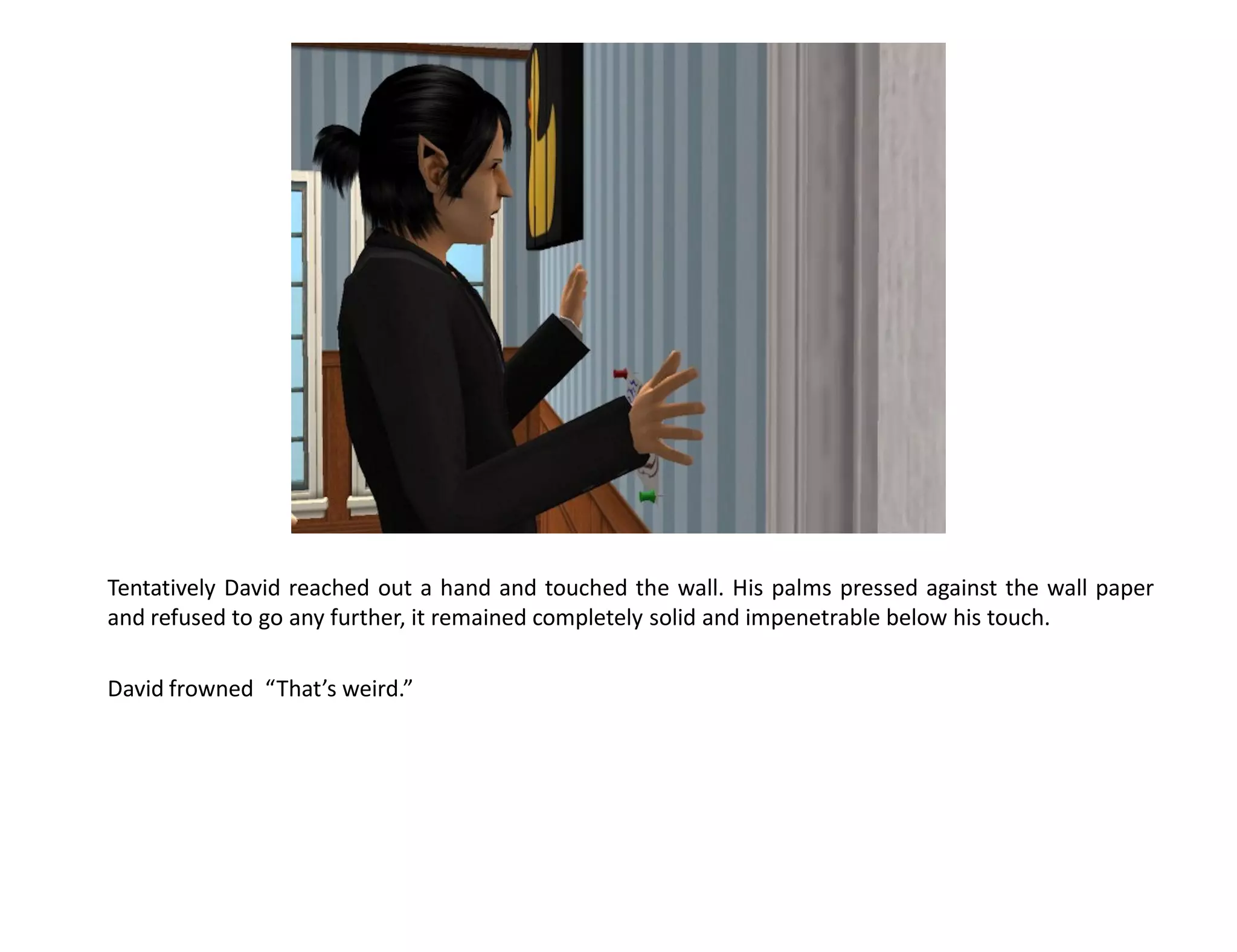 Tentatively David reached out a hand and touched the wall. His palms pressed against the wall paper
and refused to go any further, it remained completely solid and impenetrable below his touch.

David frowned “That’s weird.”
 