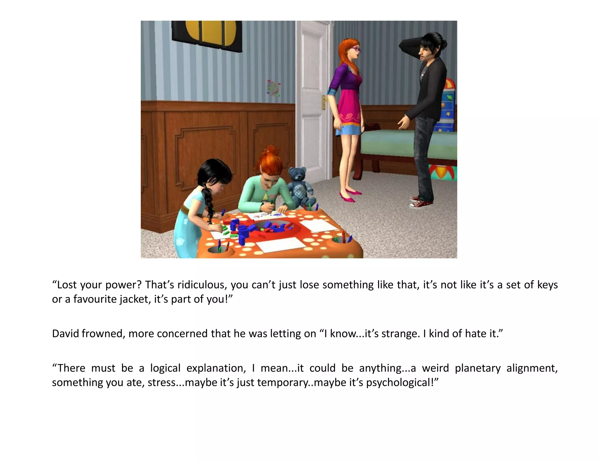 “Lost your power? That’s ridiculous, you can’t just lose something like that, it’s not like it’s a set of keys
or a favourite jacket, it’s part of you!”

David frowned, more concerned that he was letting on “I know...it’s strange. I kind of hate it.”

“There must be a logical explanation, I mean...it could be anything...a weird planetary alignment,
something you ate, stress...maybe it’s just temporary..maybe it’s psychological!”
 