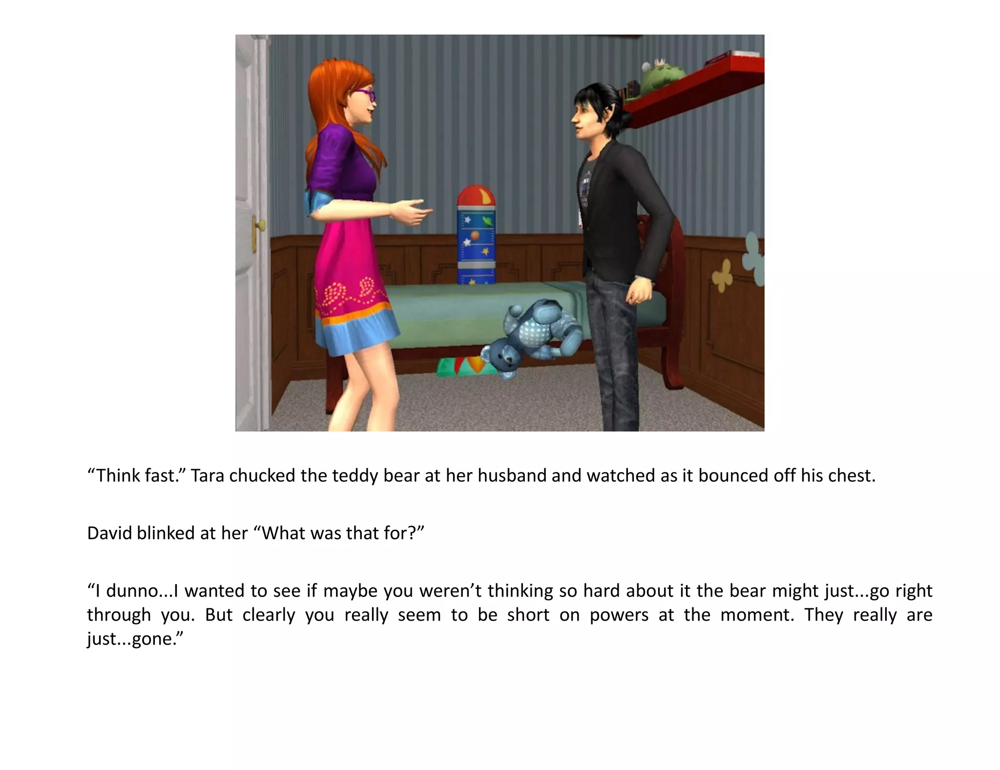 “Think fast.” Tara chucked the teddy bear at her husband and watched as it bounced off his chest.

David blinked at her “What was that for?”

“I dunno...I wanted to see if maybe you weren’t thinking so hard about it the bear might just...go right
through you. But clearly you really seem to be short on powers at the moment. They really are
just...gone.”
 
