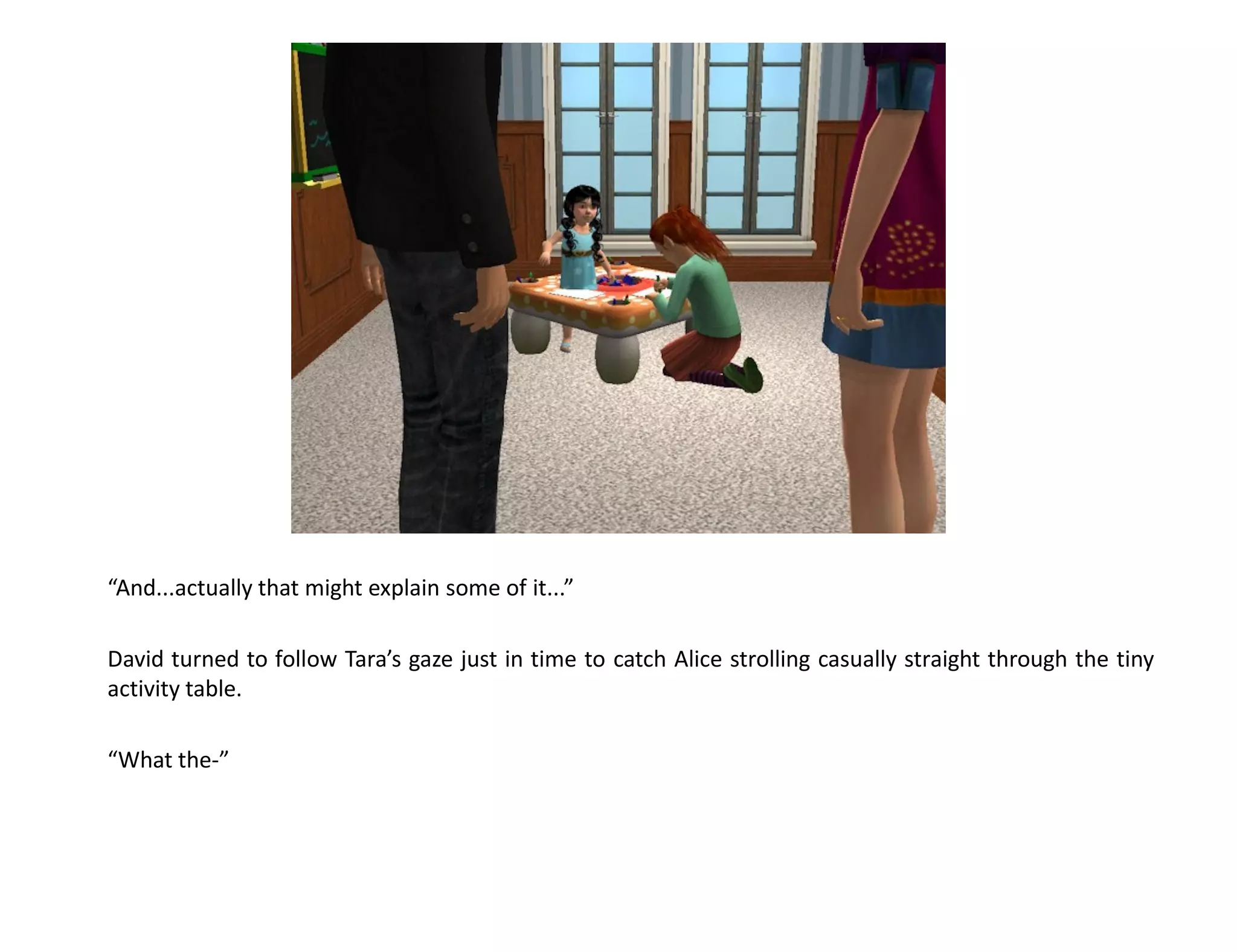 “And...actually that might explain some of it...”

David turned to follow Tara’s gaze just in time to catch Alice strolling casually straight through the tiny
activity table.

“What the-”
 