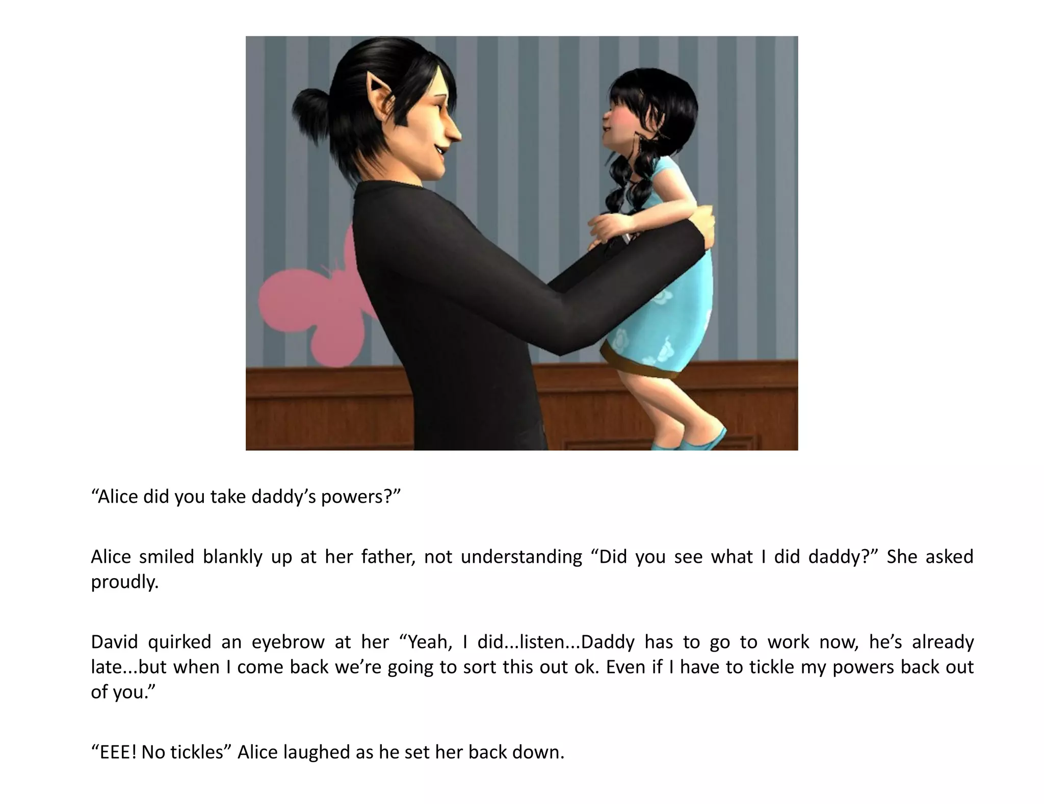 “Alice did you take daddy’s powers?”

Alice smiled blankly up at her father, not understanding “Did you see what I did daddy?” She asked
proudly.

David quirked an eyebrow at her “Yeah, I did...listen...Daddy has to go to work now, he’s already
late...but when I come back we’re going to sort this out ok. Even if I have to tickle my powers back out
of you.”

“EEE! No tickles” Alice laughed as he set her back down.
 