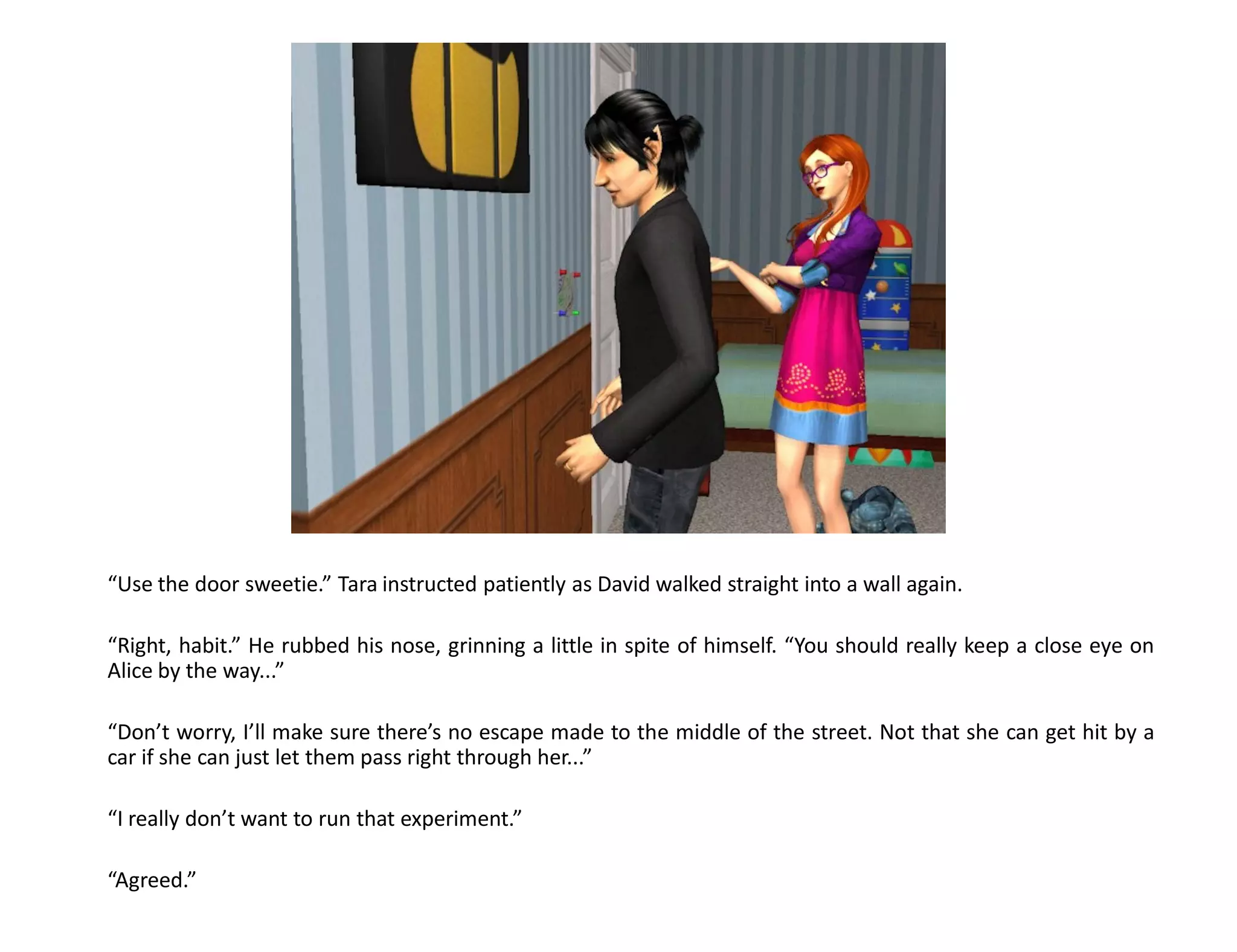 “Use the door sweetie.” Tara instructed patiently as David walked straight into a wall again.

“Right, habit.” He rubbed his nose, grinning a little in spite of himself. “You should really keep a close eye on
Alice by the way...”

“Don’t worry, I’ll make sure there’s no escape made to the middle of the street. Not that she can get hit by a
car if she can just let them pass right through her...”

“I really don’t want to run that experiment.”

“Agreed.”
 