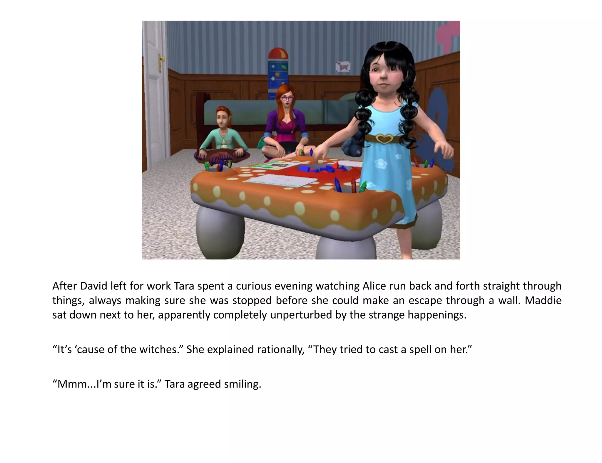 After David left for work Tara spent a curious evening watching Alice run back and forth straight through
things, always making sure she was stopped before she could make an escape through a wall. Maddie
sat down next to her, apparently completely unperturbed by the strange happenings.

“It’s ‘cause of the witches.” She explained rationally, “They tried to cast a spell on her.”

“Mmm...I’m sure it is.” Tara agreed smiling.
 