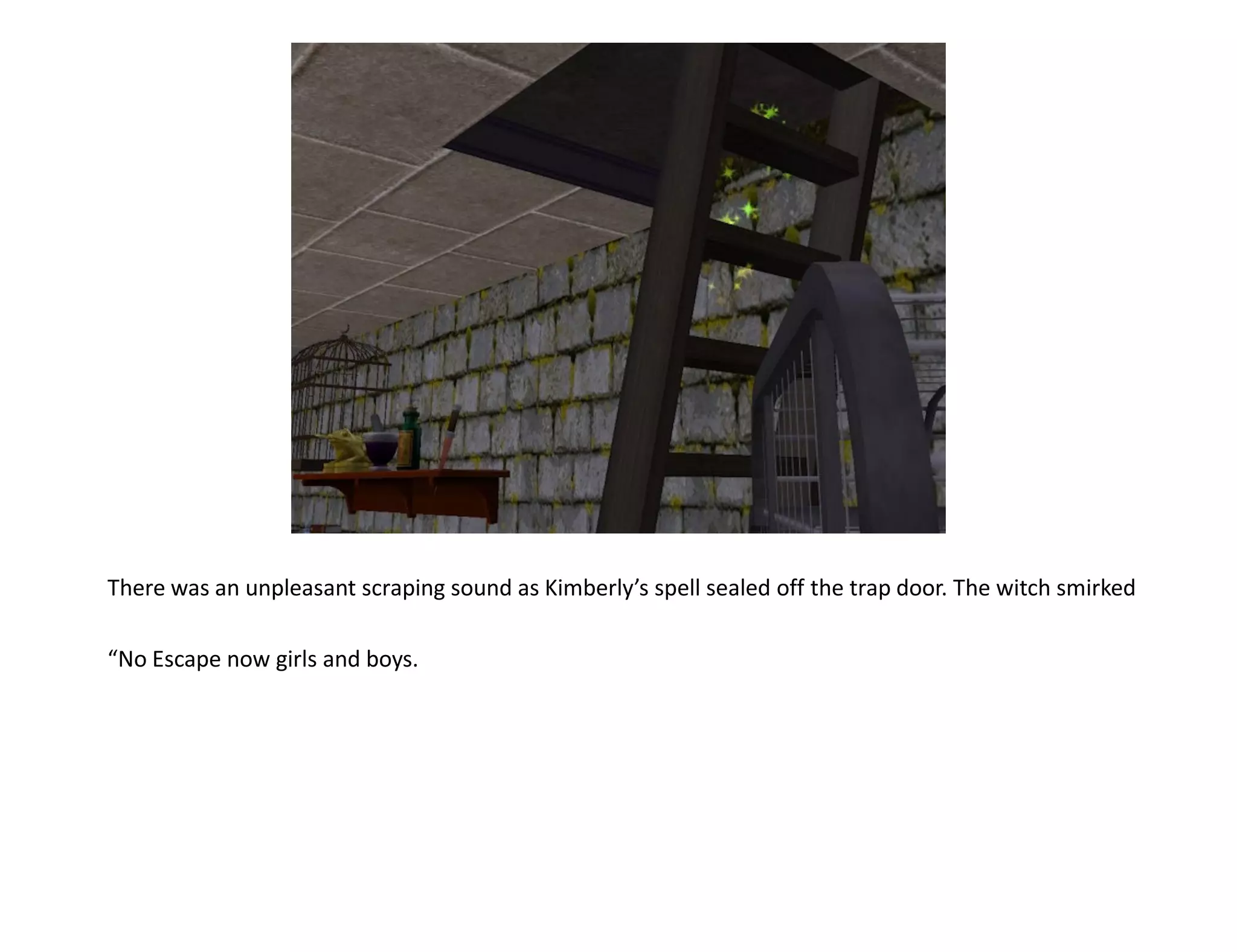 There was an unpleasant scraping sound as Kimberly’s spell sealed off the trap door. The witch smirked

“No Escape now girls and boys.
 