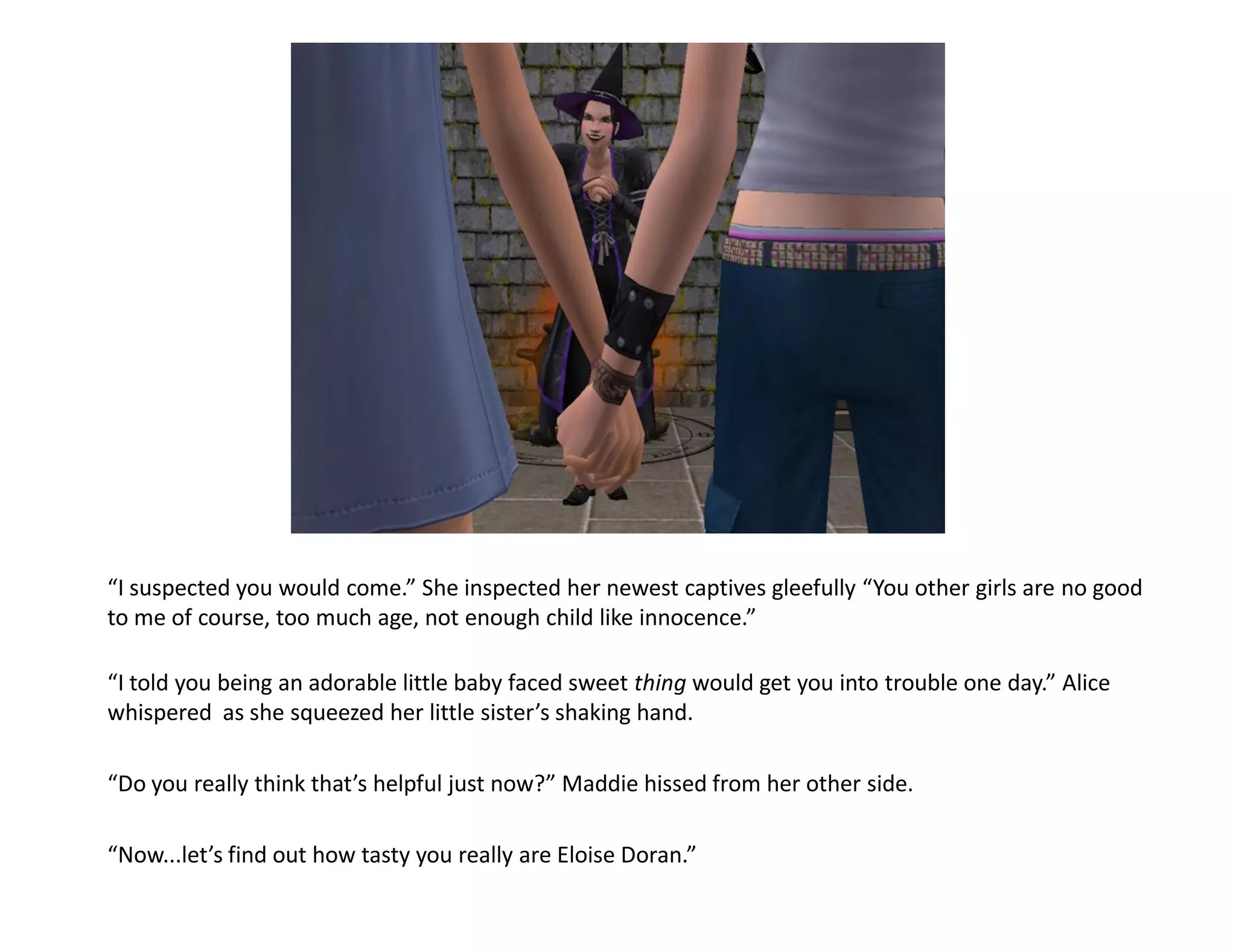 “I suspected you would come.” She inspected her newest captives gleefully “You other girls are no good
to me of course, too much age, not enough child like innocence.”

“I told you being an adorable little baby faced sweet thing would get you into trouble one day.” Alice
whispered as she squeezed her little sister’s shaking hand.

“Do you really think that’s helpful just now?” Maddie hissed from her other side.

“Now...let’s find out how tasty you really are Eloise Doran.”
 